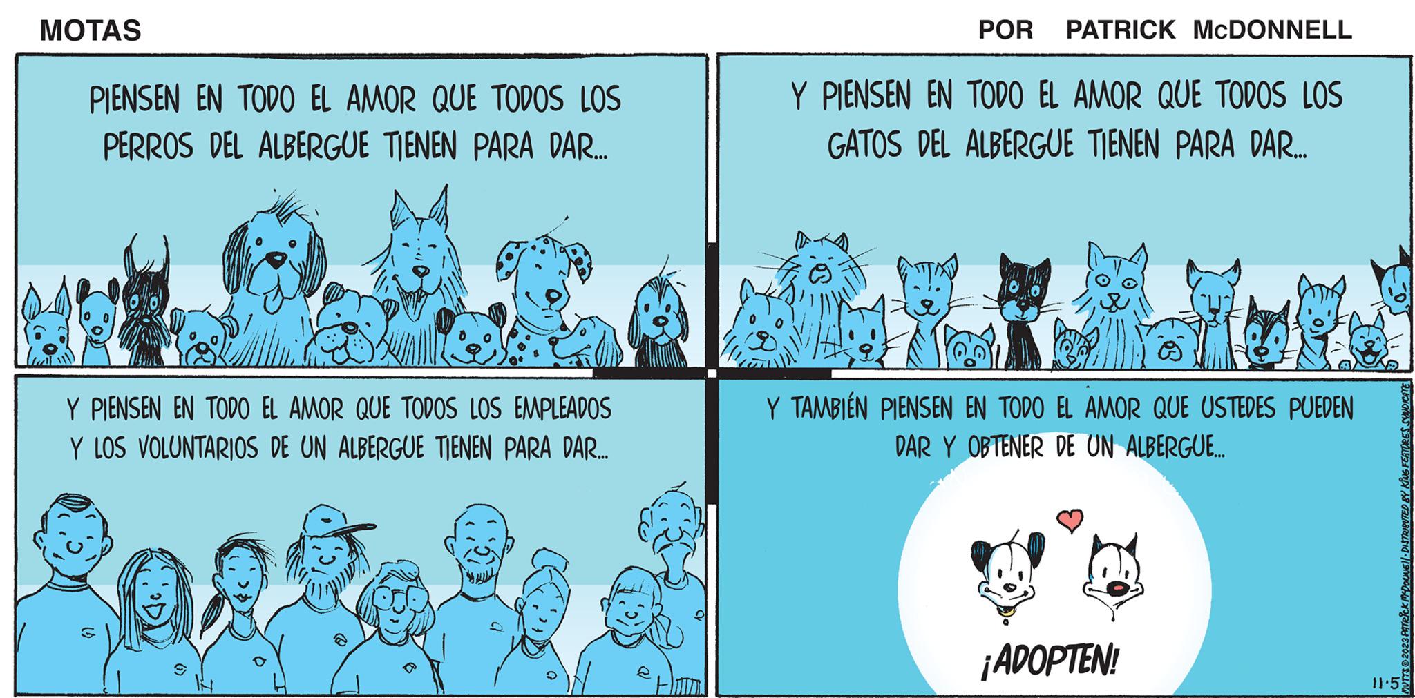 Line art OCR: MOTAS PIENSEN EN TODO EL AMOR QUE TODOS LOS PERROS DEL ALBERGUE TIENEN PARA DAR... Y PIENSEN EN TODO EL AMOR QUE TODOS LOS EMPLEADOS Y LOS VOLUNTARIOS DE UN ALBERGUE TIENEN PARA DAR.... 14 10 POR PATRICK MCDONNELL Y PIENSEN EN TODO EL AMOR QUE TODOS LOS GATOS DEL ALBERGUE TIENEN PARA DAR.... Y TAMBIÉN PIENSEN EN TODO EL AMOR QUE USTEDES PUEDEN DAR Y OBTENER DE UN ALBERGUE.... ¡ADOPTEN! MUTTS2023 PATRICK MCDONNEL DISTRIBUTED BY KING FEATURES SYNDICATE 11.5 MOTAS PIENSEN EN TODO EL AMOR QUE TODOS LOS PERROS DEL ALBERGUE TIENEN PARA DAR ... Y PIENSEN EN TODO EL AMOR QUE TODOS LOS EMPLEADOS Y LOS VOLUNTARIOS DE UN ALBERGUE TIENEN PARA DAR .... 14 10 POR PATRICK MCDONNELL Y PIENSEN EN TODO EL AMOR QUE TODOS LOS GATOS DEL ALBERGUE TIENEN PARA DAR .... Y TAMBIÉN PIENSEN EN TODO EL AMOR QUE USTEDES PUEDEN DAR Y OBTENER DE UN ALBERGUE .... ¡ ADOPTEN ! MUTTS2023 PATRICK MCDONNEL DISTRIBUTED BY KING FEATURES SYNDICATE 11.5