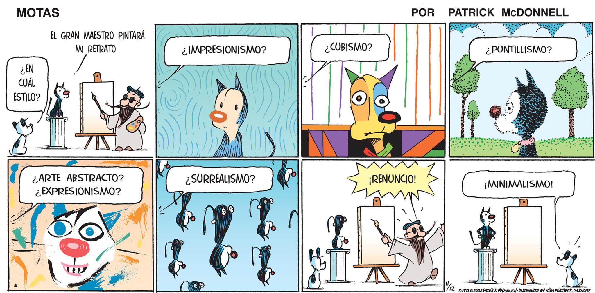 Line OCR: MOTAS ¿EN CUÁL ESTILO? EL GRAN MAESTRO PINTARÁ MI RETRATO ¿ARTE ABSTRACTO? ¿EXPRESIONISMO? ¿IMPRESIONISMO? ¿SURREALISMO? ¿CUBISMO? POR PATRICK MCDONNELL ¡RENUNCIO! ¿PUNTILLISMO? ¡MINIMALISMO! ? 11/12 MUTTS © 2023 PATRICK MCDOLNE · DISTRIBUTED BY KING FEATURES SYNDICATE MOTAS ¿ EN CUÁL ESTILO ? EL GRAN MAESTRO PINTARÁ MI RETRATO ¿ ARTE ABSTRACTO ? ¿ EXPRESIONISMO ? ¿ IMPRESIONISMO ? ¿ SURREALISMO ? ¿ CUBISMO ? POR PATRICK MCDONNELL ¡ RENUNCIO ! ¿ PUNTILLISMO ? ¡ MINIMALISMO ! ? 11/12 MUTTS © 2023 PATRICK MCDOLNE · DISTRIBUTED BY KING FEATURES SYNDICATE