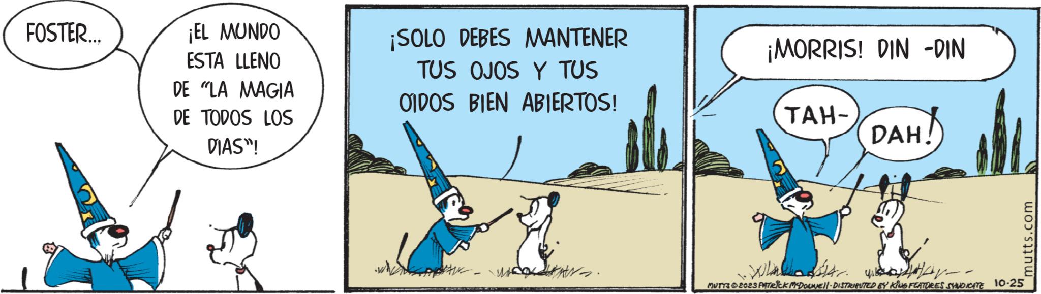 Illustration OCR: FOSTER... ¡EL MUNDO ESTA LLENO DE "LA MAGIA DE TODOS LOS DIAS"! ¡SOLO DEBES MANTENER TUS OJOS Y TUS OIDOS BIEN ABIERTOS! war. ¡MORRIS! DIN -DIN TAH- DAH - ?? mutts.com War. MUTTS 2023 PATRICK MCDOUNEIl · DISTRIBUTED BY KING FEATURES SYNDICATE 10.25 FOSTER ... ¡ EL MUNDO ESTA LLENO DE " LA MAGIA DE TODOS LOS DIAS " ! ¡ SOLO DEBES MANTENER TUS OJOS Y TUS OIDOS BIEN ABIERTOS ! war . ¡ MORRIS ! DIN -DIN TAH DAH - ?? mutts.com War . MUTTS 2023 PATRICK MCDOUNEIl · DISTRIBUTED BY KING FEATURES SYNDICATE 10.25