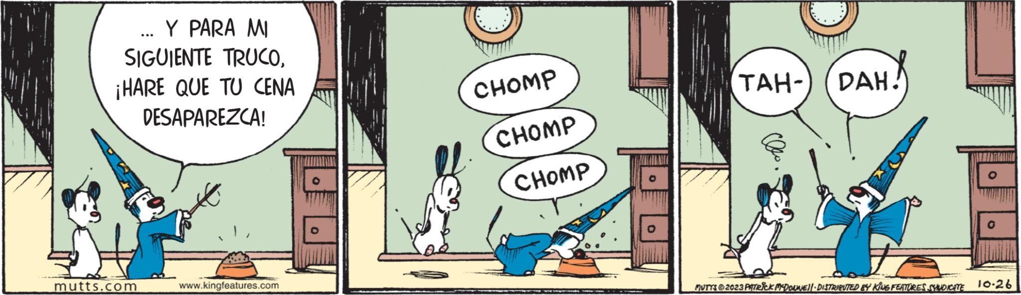 Art OCR: Y PARA MI SIGUIENTE TRUCO¡HARE QUE TU CENA DESAPAREZCA! mutts.com ... www.kingfeatures.com CHOMP CHOMP CHOMP TAH- DAH! O MUTTS @2023 PATRICK MCDOUNEI!· DISTRIBUTED BY KING FEATURES SYNDICATE 10-26 Y PARA MI SIGUIENTE TRUCO¡ HARE QUE TU CENA DESAPAREZCA ! mutts.com ... www.kingfeatures.com CHOMP CHOMP CHOMP TAH- DAH ! O MUTTS @ 2023 PATRICK MCDOUNEI ! · DISTRIBUTED BY KING FEATURES SYNDICATE 10-26