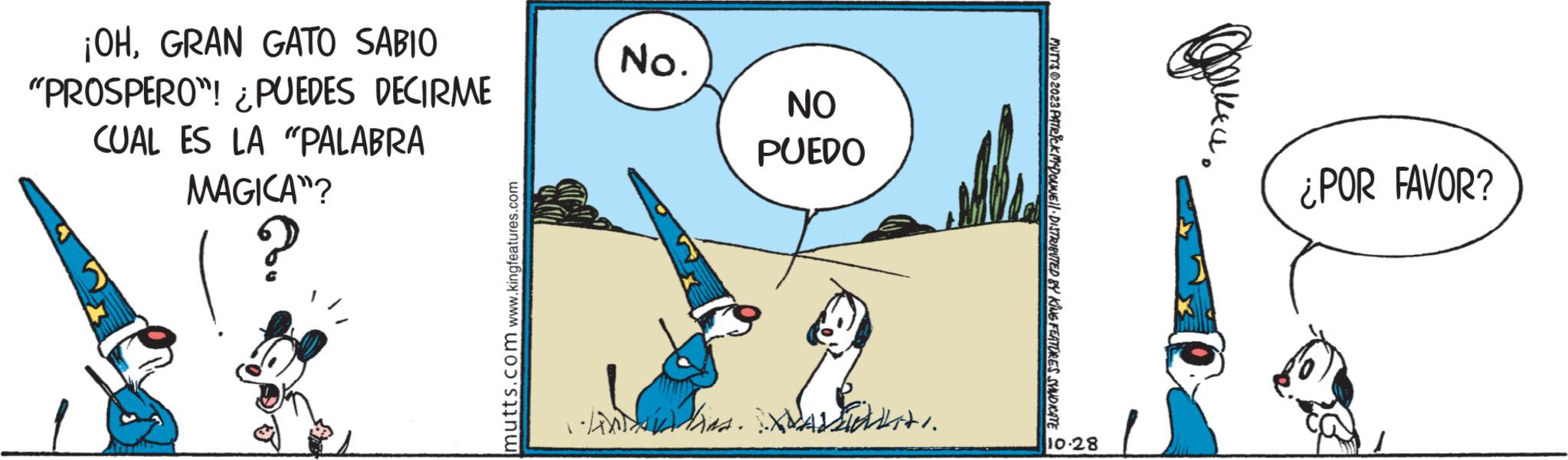 Parallel OCR: ¡OHGRAN GATO SABIO "PROSPERO"! ¿PUEDES DECIRME CUAL ES LA "PALABRA MAGICA"? ? mutts.com www.kingfeatures.com 1 No. NO PUEDO Stats. •·linin.XALIN MUTTS2023 PATRICK MCDOUNE||· DISTRIBUTED BY KING FEATURES SYNDICATE 10.28 ¿POR FAVOR? ¡ OHGRAN GATO SABIO " PROSPERO " ! ¿ PUEDES DECIRME CUAL ES LA " PALABRA MAGICA " ? ? mutts.com www.kingfeatures.com 1 No. NO PUEDO Stats . • · linin.XALIN MUTTS2023 PATRICK MCDOUNE || · DISTRIBUTED BY KING FEATURES SYNDICATE 10.28 ¿ POR FAVOR ?