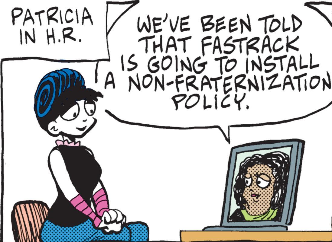 Font OCR: PATRICIA IN H.R. WE'VE BEEN TOLD THAT FASTRACK IS GOING TO INSTALL A NON-FRATERNIZATION POLICY. PATRICIA IN H.R. WE'VE BEEN TOLD THAT FASTRACK IS GOING TO INSTALL A NON - FRATERNIZATION POLICY .