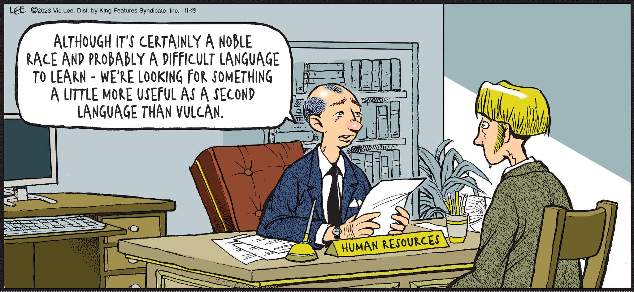 Font OCR: LEE ©2023 Vic Lee. Dist. by King Features SyndicateInc. 11-19 ALTHOUGH IT'S CERTAINLY A NOBLE RACE AND PROBABLY A DIFFICULT LANGUAGE TO LEARN WE'RE LOOKING FOR SOMETHING 1939 LITTLE MORE USEFUL AS A SECOND LANGUAGE THAN VULCAN. TARA FAULICOPTED BOELENSTANDELE HUMAN RESOURCES LEE © 2023 Vic Lee . Dist . by King Features SyndicateInc. 11-19 ALTHOUGH IT'S CERTAINLY A NOBLE RACE AND PROBABLY A DIFFICULT LANGUAGE TO LEARN WE'RE LOOKING FOR SOMETHING 1939 LITTLE MORE USEFUL AS A SECOND LANGUAGE THAN VULCAN . TARA FAULICOPTED BOELENSTANDELE HUMAN RESOURCES