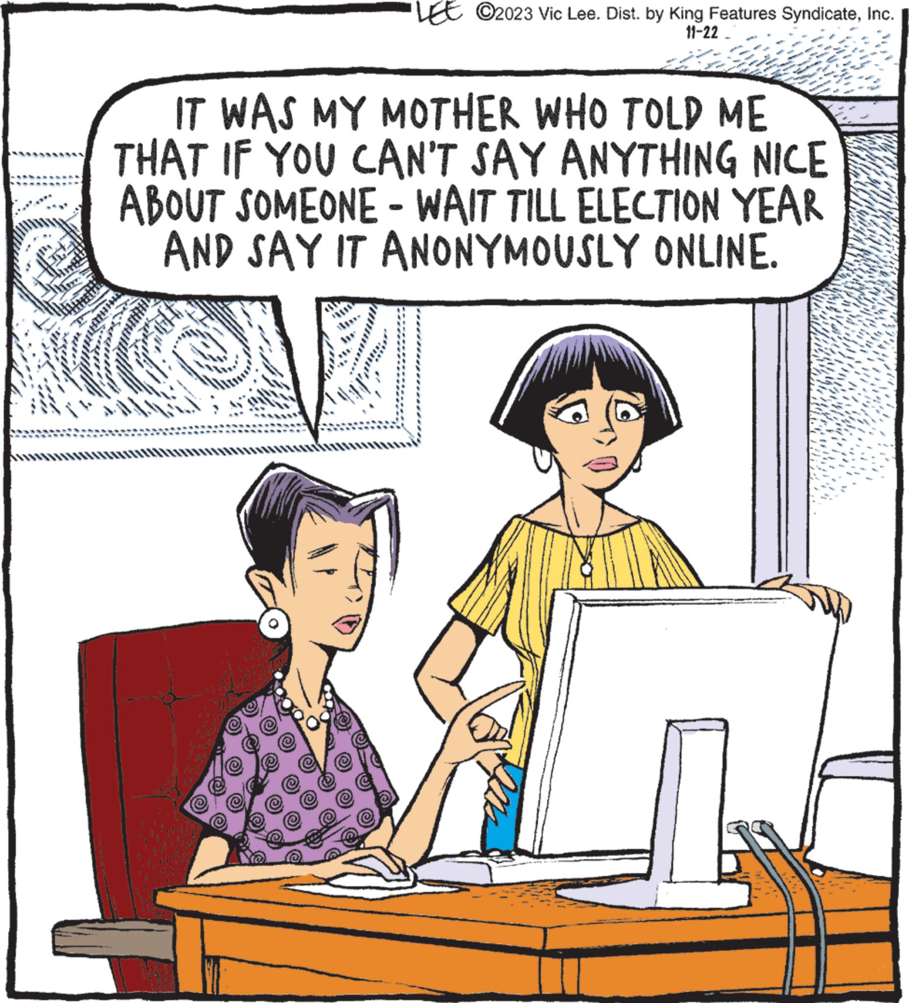 Font OCR: LEE ©2023 Vic Lee. Dist. by King Features SyndicateInc. 11-22 IT WAS MY MOTHER WHO TOLD ME THAT IF YOU CAN'T SAY ANYTHING NICE ABOUT SOMEONE - WAIT TILL ELECTION YEAR AND SAY IT ANONYMOUSLY ONLINE. LEE © 2023 Vic Lee . Dist . by King Features SyndicateInc. 11-22 IT WAS MY MOTHER WHO TOLD ME THAT IF YOU CAN'T SAY ANYTHING NICE ABOUT SOMEONE - WAIT TILL ELECTION YEAR AND SAY IT ANONYMOUSLY ONLINE .