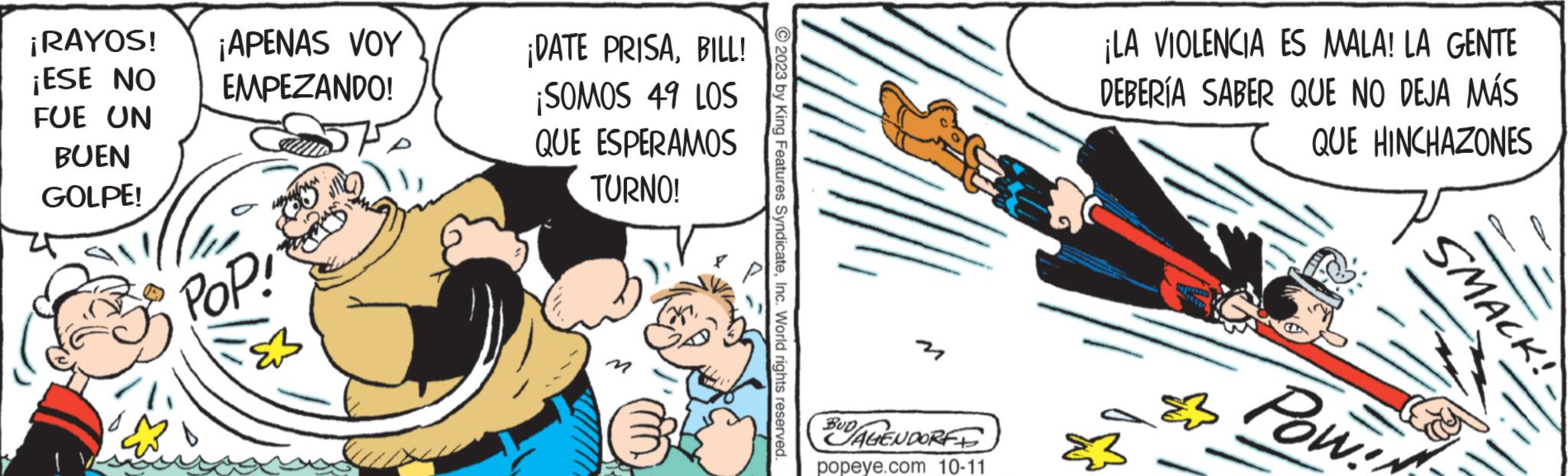 Comic book OCR: ¡RAYOS! ¡APENAS VOY ¡ESE NO EMPEZANDO! FUE UN BUEN GOLPE! POP! ¡DATE PRISABILL! ¡SOMOS 49 LOS QUE ESPERAMOS TURNO! 2023 by King Features SyndicateInc. World rights reserved. Cof BUD/AGENDORF popeye.com 10-11 ¡LA VIOLENCIA ES MALA! LA GENTE DEBERÍA SABER QUE NO DEJA MÁS QUE HINCHAZONES Pow! SMACK! ¡ RAYOS ! ¡ APENAS VOY ¡ ESE NO EMPEZANDO ! FUE UN BUEN GOLPE ! POP ! ¡ DATE PRISABILL ! ¡ SOMOS 49 LOS QUE ESPERAMOS TURNO ! 2023 by King Features SyndicateInc. World rights reserved . Cof BUD / AGENDORF popeye.com 10-11 ¡ LA VIOLENCIA ES MALA ! LA GENTE DEBERÍA SABER QUE NO DEJA MÁS QUE HINCHAZONES Pow ! SMACK !