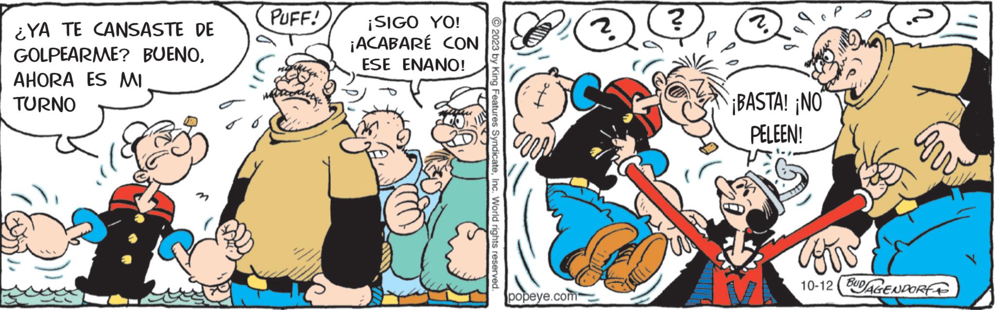 Conversation OCR: ¿YA TE CANSASTE DE GOLPEARME? BUENOAHORA ES MI TURNO PUFF! ¡SIGO YO! ¡ACABARÉ CON ESE ENANO! ?2023 by King Features SyndicateInc. World rights reserved. (?) popeye.com ? 2. ¡BASTA! NO PELEEN! QE Carv cow 10-12 BUDAGENDORE ¿ YA TE CANSASTE DE GOLPEARME ? BUENOAHORA ES MI TURNO PUFF ! ¡ SIGO YO ! ¡ ACABARÉ CON ESE ENANO ! ?2023 by King Features SyndicateInc. World rights reserved . ( ? ) popeye.com ? 2 . ¡ BASTA ! NO PELEEN ! QE Carv cow 10-12 BUDAGENDORE