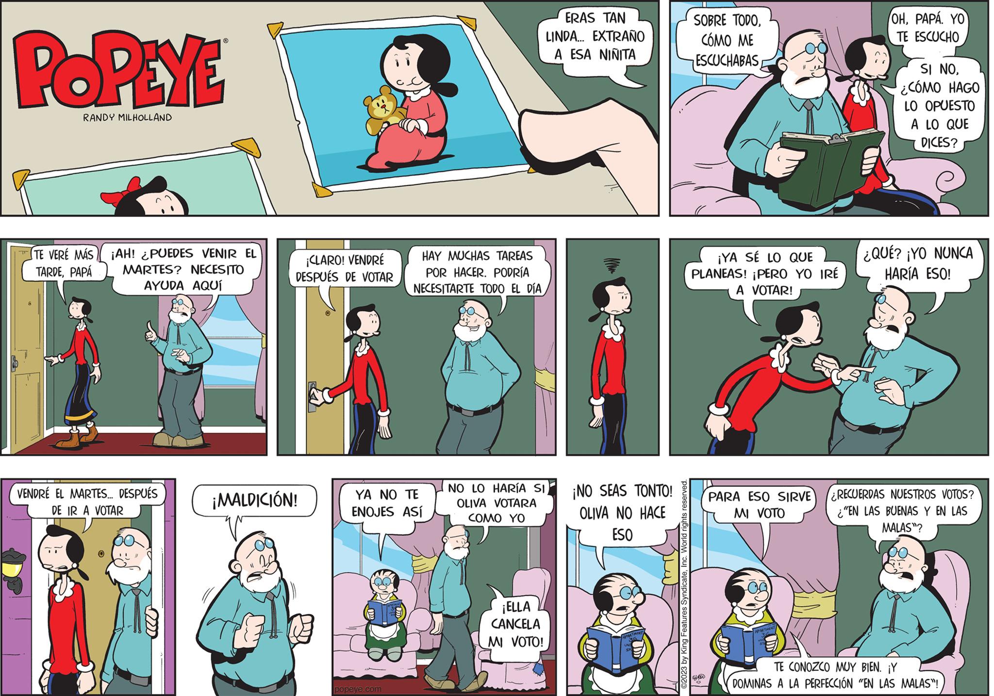Sharing OCR: POPEYE RANDY MILHOLLAND TE VERÉ MÁS ¡AH! ¿PUEDES VENIR EL TARDEPAPÁ MARTES? NECESITO AYUDA AQUÍ VENDRE EL MARTES... DESPUÉS DE IR A VOTAR 2222 ¡CLARO! VENDRÉ DESPUÉS DE VOTAR ¡MALDICIÓN! HAY MUCHAS TAREAS POR HACER. PODRÍA NECESITARTE TODO EL DÍA YA NO TE ENOJES ASÍ popeye.com NO LO HARÍA SI OLIVA VOTARA COMO YO ¡ELLA CANCELA MI VOTO! ERAS TAN LINDA... EXTRAÑO A ESA NIÑITA MM ¡NO SEAS TONTO! OLIVA NO HACE ESO ©2023 by King Features SyndicateInc. World rights reserved. SOBRE TODOCÓMO ME ESCUCHABAS ¡YA SÉ LO QUE PLANEAS! ¡PERO YO IRÉ A VOTAR! WIED S PARA ESO SIRVE MI VOTO OHPAPA. YO TE ESCUCHO SI NO¿CÓMO HAGO LO OPUESTO A LO QUE DICES? ¿QUÉ? ¡YO NUNCA HARÍA ESO! ¿RECUERDAS NUESTROS VOTOS? "EN LAS BUENAS Y EN LAS MALAS"? TE CONOZCO MUY BIEN. ¡Y DOMINAS A LA PERFECCIÓN "EN LAS MALAS"! POPEYE RANDY MILHOLLAND TE VERÉ MÁS ¡ AH ! ¿ PUEDES VENIR EL TARDEPAPÁ MARTES ? NECESITO AYUDA AQUÍ VENDRE EL MARTES ... DESPUÉS DE IR A VOTAR 2222 ¡ CLARO ! VENDRÉ DESPUÉS DE VOTAR ¡ MALDICIÓN ! HAY MUCHAS TAREAS POR HACER . PODRÍA NECESITARTE TODO EL DÍA YA NO TE ENOJES ASÍ popeye.com NO LO HARÍA SI OLIVA VOTARA COMO YO ¡ ELLA CANCELA MI VOTO ! ERAS TAN LINDA ... EXTRAÑO A ESA NIÑITA MM ¡ NO SEAS TONTO ! OLIVA NO HACE ESO © 2023 by King Features SyndicateInc. World rights reserved . SOBRE TODOCÓMO ME ESCUCHABAS ¡ YA SÉ LO QUE PLANEAS ! ¡ PERO YO IRÉ A VOTAR ! WIED S PARA ESO SIRVE MI VOTO OHPAPA . YO TE ESCUCHO SI NO¿ CÓMO HAGO LO OPUESTO A LO QUE DICES ? ¿ QUÉ ? ¡ YO NUNCA HARÍA ESO ! ¿ RECUERDAS NUESTROS VOTOS ? " EN LAS BUENAS Y EN LAS MALAS " ? TE CONOZCO MUY BIEN . ¡ Y DOMINAS A LA PERFECCIÓN " EN LAS MALAS " !