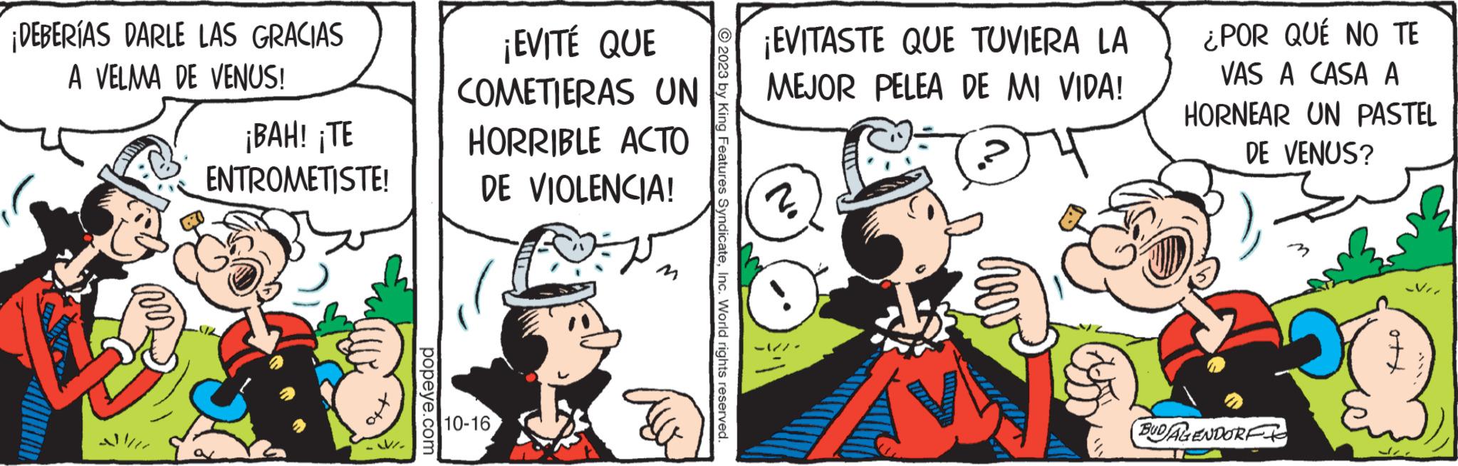 Pleased OCR: ¡DEBERÍAS DARLE LAS GRACIAS A VELMA DE VENUS! ¡BAH! ¡TE ENTROMETISTE! off popeye.com ¡EVITÉ QUE COMETIERAS UN HORRIBLE ACTO DE VIOLENCIA! 10-16 ?? ?2023 by King Features SyndicateInc. World rights reserved. ¡EVITASTE QUE TUVIERA LA MEJOR PELEA DE MI VIDA! ¿POR QUÉ NO TE VAS A CASA A HORNEAR UN PASTEL DE VENUS? BUDALENDORF ¡ DEBERÍAS DARLE LAS GRACIAS A VELMA DE VENUS ! ¡ BAH ! ¡ TE ENTROMETISTE ! off popeye.com ¡ EVITÉ QUE COMETIERAS UN HORRIBLE ACTO DE VIOLENCIA ! 10-16 ?? ?2023 by King Features SyndicateInc. World rights reserved . ¡ EVITASTE QUE TUVIERA LA MEJOR PELEA DE MI VIDA ! ¿ POR QUÉ NO TE VAS A CASA A HORNEAR UN PASTEL DE VENUS ? BUDALENDORF