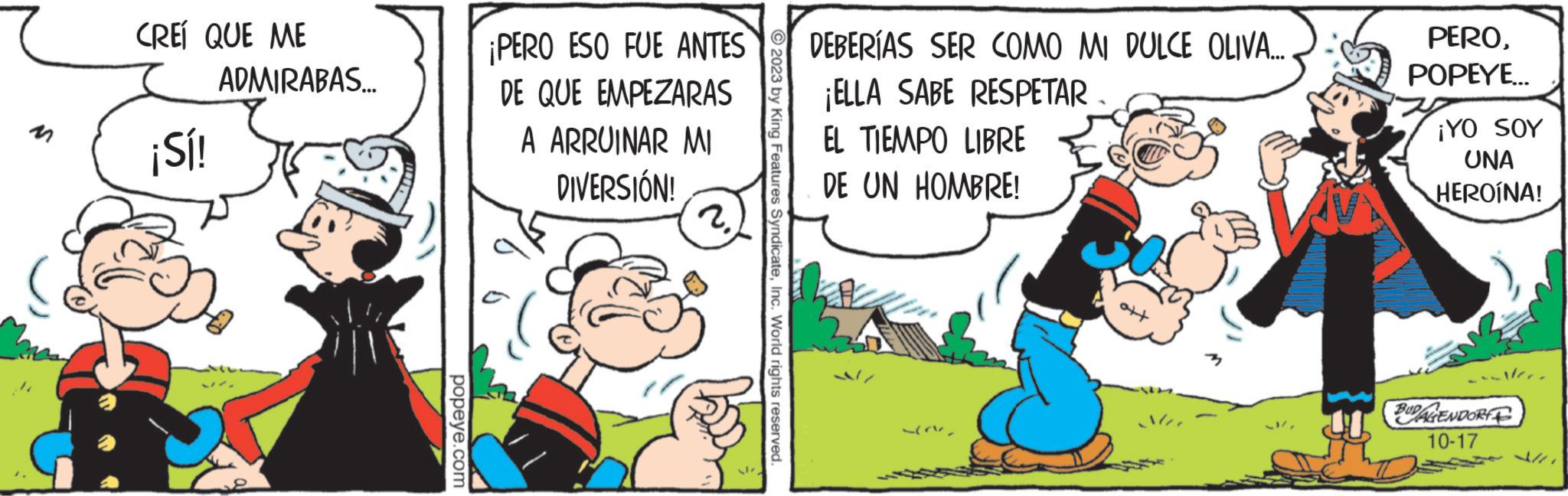 Fictional character OCR: CREÍ QUE ME ¡Sí! ADMIRABAS.... popeye.com ¡PERO ESO FUE ANTES DE QUE EMPEZARAS A ARRUINAR MI DIVERSIÓN! 2. 2023 by King Features SyndicateInc. World rights reserved. DEBERÍAS SER COMO MI DULCE OLIVA..... ¡ELLA SABE RESPETAR EL TIEMPO LIBRE DE UN HOMBRE! PEROPOPEYE... ¡YO SOY UNA HEROÍNA! walter. BUDAGENDORF 10-17 CREÍ QUE ME ¡ Sí ! ADMIRABAS .... popeye.com ¡ PERO ESO FUE ANTES DE QUE EMPEZARAS A ARRUINAR MI DIVERSIÓN ! 2 . 2023 by King Features SyndicateInc. World rights reserved . DEBERÍAS SER COMO MI DULCE OLIVA ..... ¡ ELLA SABE RESPETAR EL TIEMPO LIBRE DE UN HOMBRE ! PEROPOPEYE ... ¡ YO SOY UNA HEROÍNA ! walter . BUDAGENDORF 10-17