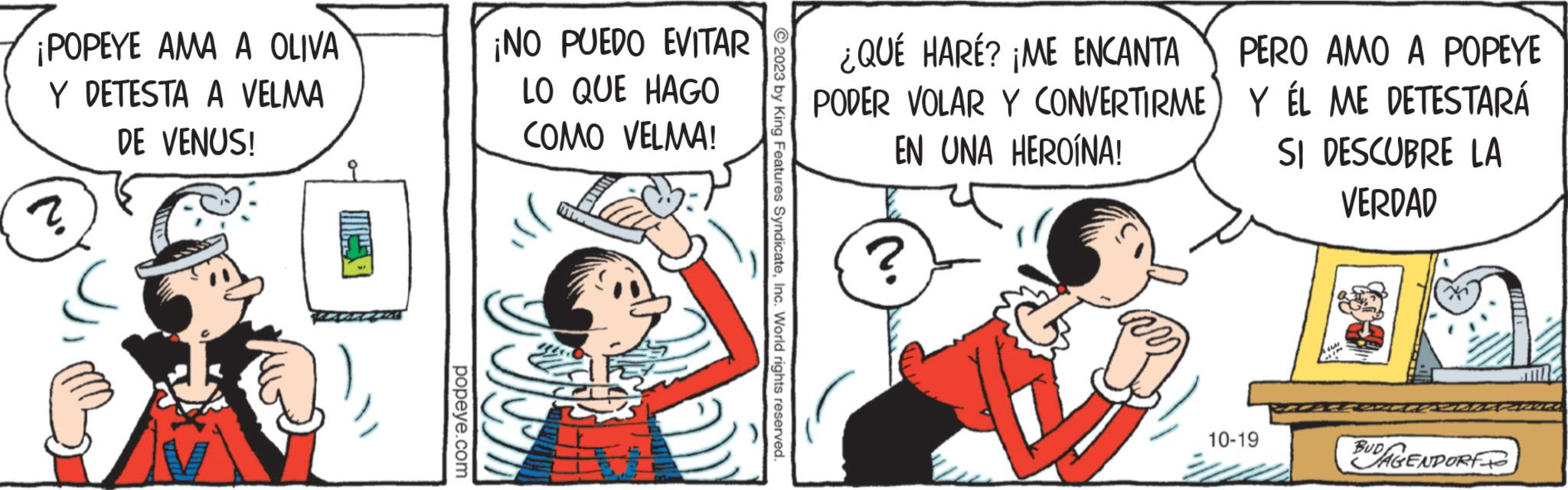 Parallel OCR: ¡POPEYE AMA A OLIVA Y DETESTA A VELMA DE VENUS! popeye.com ¡NO PUEDO EVITAR LO QUE HAGO COMO VELMA! N 2023 by King Features SyndicateInc. World rights reserved. ¿QUÉ HARÉ? ¡ME ENCANTA PODER VOLAR Y CONVERTIRME) EN UNA HEROÍNA! ? PERO AMO A POPEYE Y ÉL ME DETESTARÁ SI DESCUBRE LA VERDAD 10-19 BUDAGENPORT ¡ POPEYE AMA A OLIVA Y DETESTA A VELMA DE VENUS ! popeye.com ¡ NO PUEDO EVITAR LO QUE HAGO COMO VELMA ! N 2023 by King Features SyndicateInc. World rights reserved . ¿ QUÉ HARÉ ? ¡ ME ENCANTA PODER VOLAR Y CONVERTIRME ) EN UNA HEROÍNA ! ? PERO AMO A POPEYE Y ÉL ME DETESTARÁ SI DESCUBRE LA VERDAD 10-19 BUDAGENPORT