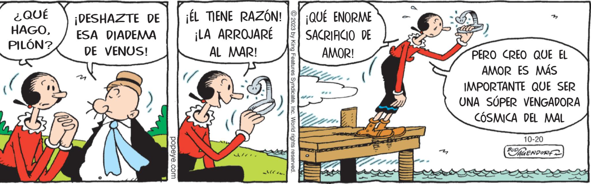 Rectangle OCR: ¿QUÉ HAGOPILÓN? ¡DESHAZTE DE ESA DIADEMA DE VENUS! popeye.com ¡ÉL TIENE RAZÓN! ¡LA ARROJARÉ AL MAR! Jl. © 2023 by King Features SyndicateInc. World rights reserved. ¡QUÉ ENORME SACRIFICIO DE AMOR! PERO CREO QUE EL AMOR ES MÁS IMPORTANTE QUE SER UNA SUPER VENGADORA CÓSMICA DEL MAL 10-20 BUDAGENDORF ¿ QUÉ HAGOPILÓN ? ¡ DESHAZTE DE ESA DIADEMA DE VENUS ! popeye.com ¡ ÉL TIENE RAZÓN ! ¡ LA ARROJARÉ AL MAR ! Jl . © 2023 by King Features SyndicateInc. World rights reserved . ¡ QUÉ ENORME SACRIFICIO DE AMOR ! PERO CREO QUE EL AMOR ES MÁS IMPORTANTE QUE SER UNA SUPER VENGADORA CÓSMICA DEL MAL 10-20 BUDAGENDORF