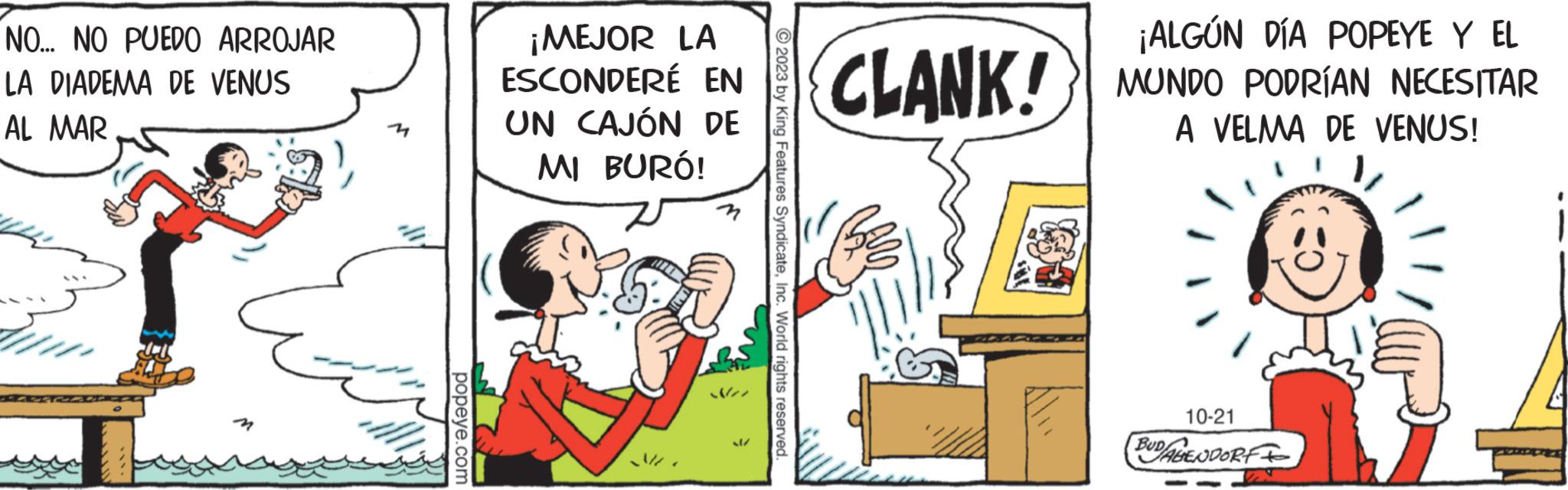 Humour OCR: NO... NO PUEDO ARROJAR LA DIADEMA DE VENUS AL MAR ????? popeye.com ¡MEJOR LA ESCONDERÉ EN UN CAJÓN DE MI BURÓ! © 2023 by King Features SyndicateInc. World rights reserved. CLANK! ¡ALGÚN DÍA POPEYE Y EL MUNDO PODRÍAN NECESITAR A VELMA DE VENUS! 10-21 BUDALENDORF NO ... NO PUEDO ARROJAR LA DIADEMA DE VENUS AL MAR ????? popeye.com ¡ MEJOR LA ESCONDERÉ EN UN CAJÓN DE MI BURÓ ! © 2023 by King Features SyndicateInc. World rights reserved . CLANK ! ¡ ALGÚN DÍA POPEYE Y EL MUNDO PODRÍAN NECESITAR A VELMA DE VENUS ! 10-21 BUDALENDORF