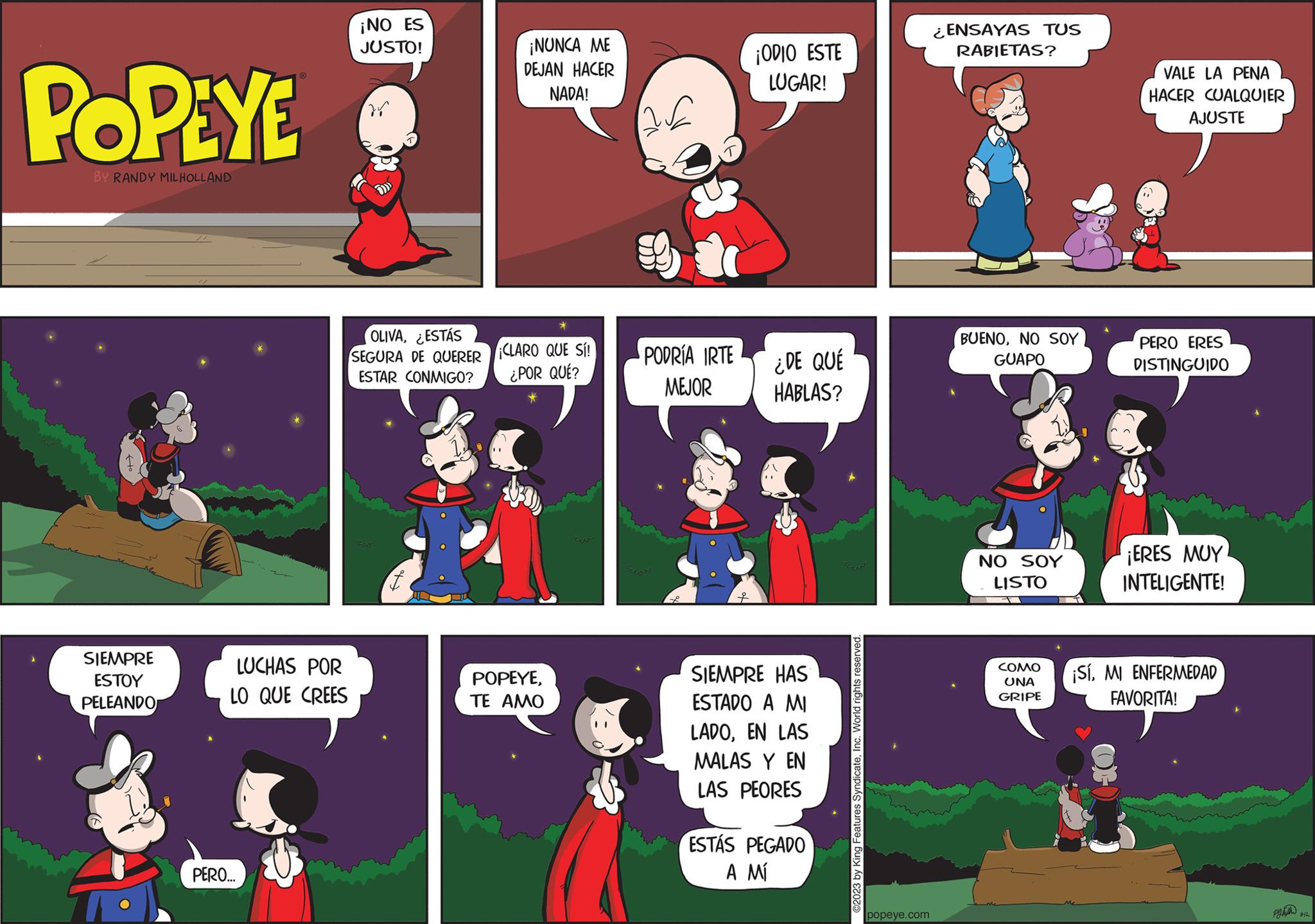 Fictional character OCR: POPEYE BY RANDY MILHOLLAND SIEMPRE ESTOY PELEANDO LUCHAS POR LO QUE CREES PERO... ¡NO ES JUSTO! OLIVAESTÁS SEGURA DE QUERER ESTAR CONMIGO? f ¡NUNCA ME DEJAN HACER NADA! CLARO QUE SÍ! ¿POR QUÉ? POPEYETE AMO Ew PODRÍA IRTE MEJOR f ¡ODIO ESTE LUGAR! ESTÁS SIEMPRE HAS ESTADO A MI LADOEN LAS MALAS Y EN LAS PEORES ¿DE QUÉ HABLAS? PEGADO A MI ©2023 by King Features SyndicateInc. World rights reserved. popeye.com ¿ENSAYAS TUS RABIETAS? BUENONO SOY GUAPO NO SOY LISTO COMO UNA GRIPE VALE LA PENA HACER CUALQUIER AJUSTE PERO ERES DISTINGUIDO ¡ERES MUY INTELIGENTE! ¡SíMI ENFERMEDAD FAVORITA! pyta 4412 POPEYE BY RANDY MILHOLLAND SIEMPRE ESTOY PELEANDO LUCHAS POR LO QUE CREES PERO ... ¡ NO ES JUSTO ! OLIVAESTÁS SEGURA DE QUERER ESTAR CONMIGO ? f ¡ NUNCA ME DEJAN HACER NADA ! CLARO QUE SÍ ! ¿ POR QUÉ ? POPEYETE AMO Ew PODRÍA IRTE MEJOR f ¡ ODIO ESTE LUGAR ! ESTÁS SIEMPRE HAS ESTADO A MI LADOEN LAS MALAS Y EN LAS PEORES ¿ DE QUÉ HABLAS ? PEGADO A MI © 2023 by King Features SyndicateInc. World rights reserved . popeye.com ¿ ENSAYAS TUS RABIETAS ? BUENONO SOY GUAPO NO SOY LISTO COMO UNA GRIPE VALE LA PENA HACER CUALQUIER AJUSTE PERO ERES DISTINGUIDO ¡ ERES MUY INTELIGENTE ! ¡ SíMI ENFERMEDAD FAVORITA ! pyta 4412