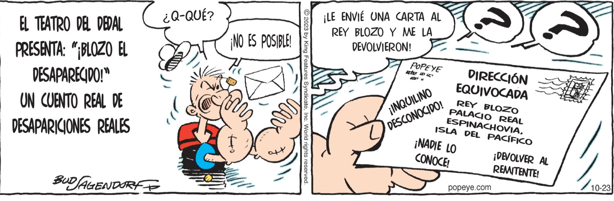 Font OCR: EL TEATRO DEL DEDAL PRESENTA: "¡BLOZO EL DESAPARECIDO!" UN CUENTO REAL DE DESAPARICIONES REALES ?????? BUDAGENDORF ¿Q-QUÉ? ¡NO ES POSIBLE! © 2023 by King Features SyndicateInc. World rights reserved. ¡LE ENVIE UNA CARTA AL REY BLOZO Y ME LA DEVOLVIERON! POPEYE che ACST H ¡INQUILINO DESCONOCIDO! DIRECCIÓN EQUIVOCADA REY BLOZO PALACIO REAL ESPINACHOVIAISLA DEL PACÍFICO ¡NADIE LO CONOCE! popeye.com ¡DEVOLVER AL REMITENTE! 10-23 EL TEATRO DEL DEDAL PRESENTA : " ¡ BLOZO EL DESAPARECIDO ! " UN CUENTO REAL DE DESAPARICIONES REALES ?????? BUDAGENDORF ¿ Q - QUÉ ? ¡ NO ES POSIBLE ! © 2023 by King Features SyndicateInc. World rights reserved . ¡ LE ENVIE UNA CARTA AL REY BLOZO Y ME LA DEVOLVIERON ! POPEYE che ACST H ¡ INQUILINO DESCONOCIDO ! DIRECCIÓN EQUIVOCADA REY BLOZO PALACIO REAL ESPINACHOVIAISLA DEL PACÍFICO ¡ NADIE LO CONOCE ! popeye.com ¡ DEVOLVER AL REMITENTE ! 10-23