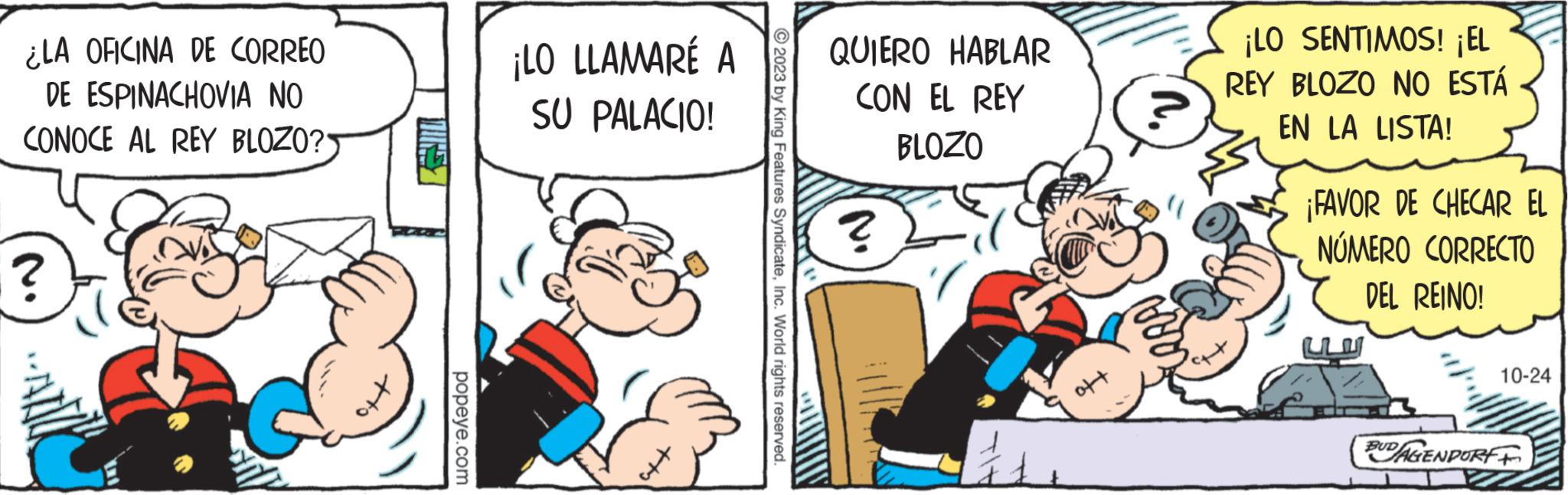 Humour OCR: ¿LA OFICINA DE CORREO DE ESPINACHOVIA NO CONOCE AL REY BLOZO? ? popeye.com ¡LO LLAMARÉ A SU PALACIO! ?2023 by King Features SyndicateInc. World rights reserved. QUIERO HABLAR CON EL REY BLOZO ? ??? ¡LO SENTIMOS! ¡EL REY BLOZO NO ESTÁ EN LA LISTA! Octat ¡FAVOR DE CHECAR EL NÚMERO CORRECTO DEL REINO! 10-24 BUDAGENPORFF ¿ LA OFICINA DE CORREO DE ESPINACHOVIA NO CONOCE AL REY BLOZO ? ? popeye.com ¡ LO LLAMARÉ A SU PALACIO ! ?2023 by King Features SyndicateInc. World rights reserved . QUIERO HABLAR CON EL REY BLOZO ? ??? ¡ LO SENTIMOS ! ¡ EL REY BLOZO NO ESTÁ EN LA LISTA ! Octat ¡ FAVOR DE CHECAR EL NÚMERO CORRECTO DEL REINO ! 10-24 BUDAGENPORFF