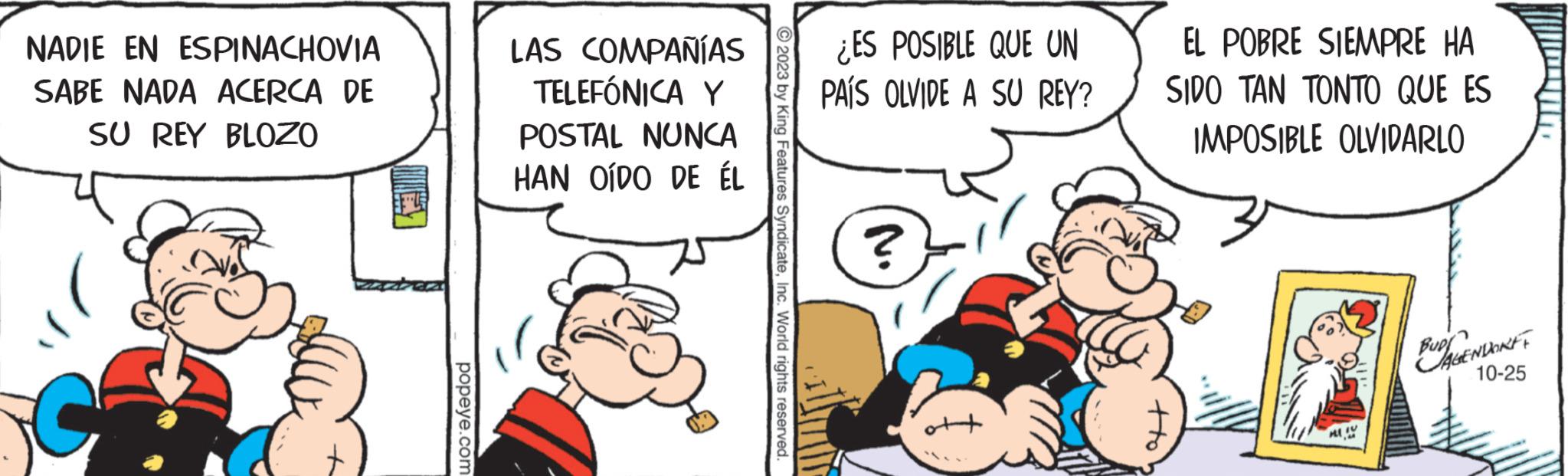 Line OCR: NADIE EN ESPINACHOVIA SABE NADA ACERCA DE SU REY BLOZO popeye.com LAS COMPAÑÍAS TELEFÓNICA Y POSTAL NUNCA HAN OÍDO DE ÉL © 2023 by King Features SyndicateInc. World rights reserved. ¿ES POSIBLE QUE UN PAÍS OLVIDE A SU REY? ? EL POBRE SIEMPRE HA SIDO TAN TONTO QUE ES IMPOSIBLE OLVIDARLO GENDORFF 10-25 NADIE EN ESPINACHOVIA SABE NADA ACERCA DE SU REY BLOZO popeye.com LAS COMPAÑÍAS TELEFÓNICA Y POSTAL NUNCA HAN OÍDO DE ÉL © 2023 by King Features SyndicateInc. World rights reserved . ¿ ES POSIBLE QUE UN PAÍS OLVIDE A SU REY ? ? EL POBRE SIEMPRE HA SIDO TAN TONTO QUE ES IMPOSIBLE OLVIDARLO GENDORFF 10-25