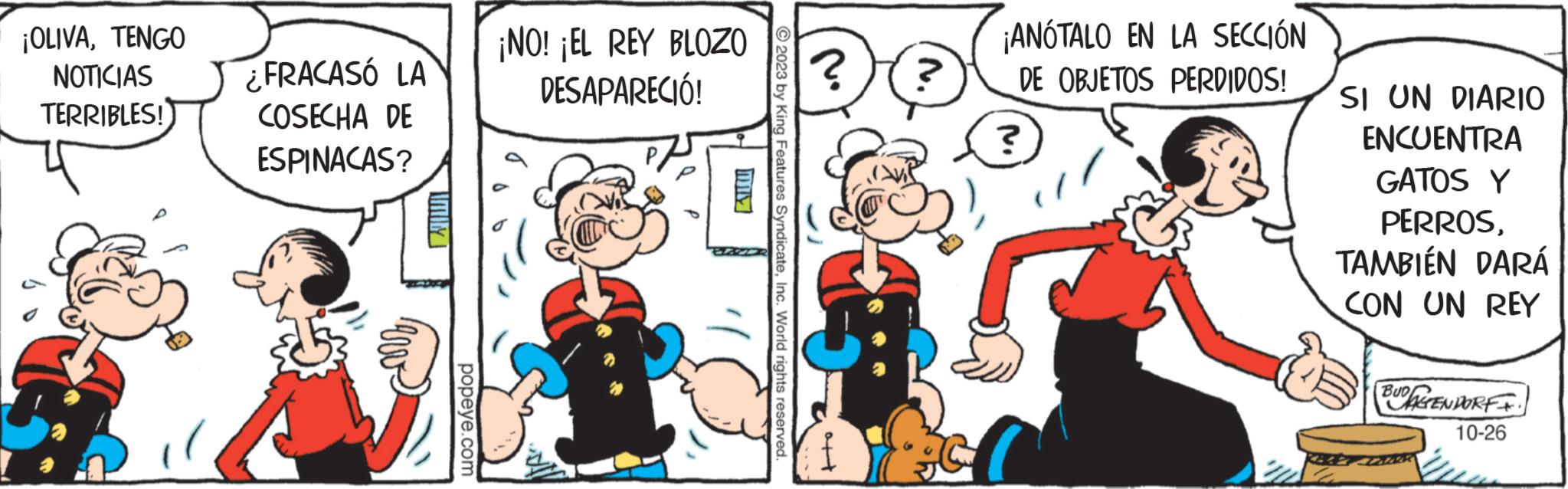 Line OCR: ¡OLIVATENGO NOTICIAS TERRIBLES! ¿FRACASÓ LA COSECHA DE ESPINACAS? IMIN popeye.com ¡NO! ¡EL REY BLOZO DESAPARECIÓ! 2023 by King Features SyndicateInc. World rights reserved. ? N. ¡ANÓTALO EN LA SECCIÓN DE OBJETOS PERDIDOS! ? SI UN DIARIO ENCUENTRA GATOS Y PERROSTAMBIÉN DARÁ CON UN REY BUDDENDORFI. 10-26 ¡ OLIVATENGO NOTICIAS TERRIBLES ! ¿ FRACASÓ LA COSECHA DE ESPINACAS ? IMIN popeye.com ¡ NO ! ¡ EL REY BLOZO DESAPARECIÓ ! 2023 by King Features SyndicateInc. World rights reserved . ? N. ¡ ANÓTALO EN LA SECCIÓN DE OBJETOS PERDIDOS ! ? SI UN DIARIO ENCUENTRA GATOS Y PERROSTAMBIÉN DARÁ CON UN REY BUDDENDORFI . 10-26