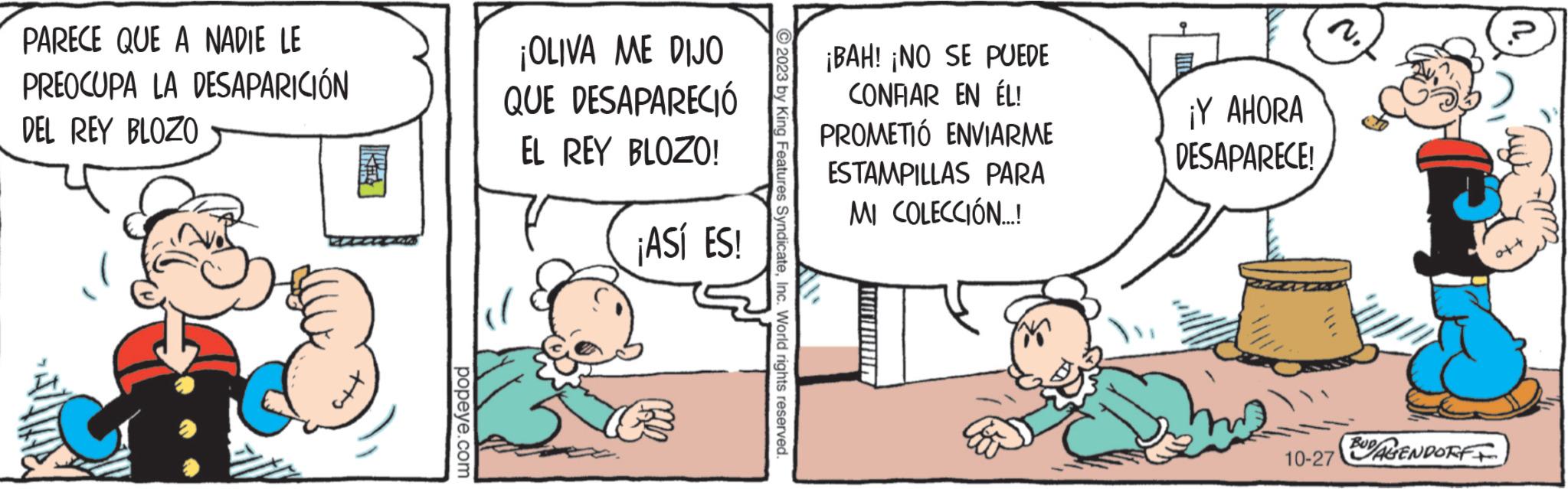 Illustration OCR: PARECE QUE A NADIE LE PREOCUPA LA DESAPARICIÓN DEL REY BLOZO popeye.com ¡OLIVA ME DIJO QUE DESAPARECIÓ EL REY BLOZO! ¡ASÍ ES! 2023 by King Features SyndicateInc. World rights reserved. ¡BAH! ¡NO SE PUEDE CONRAR EN ÉL! PROMETIÓ ENVIARME ESTAMPILLAS PARA MI COLECCIÓN...! ¡Y AHORA DESAPARECE! 2. 10-27 BUDALENDORF PARECE QUE A NADIE LE PREOCUPA LA DESAPARICIÓN DEL REY BLOZO popeye.com ¡ OLIVA ME DIJO QUE DESAPARECIÓ EL REY BLOZO ! ¡ ASÍ ES ! 2023 by King Features SyndicateInc. World rights reserved . ¡ BAH ! ¡ NO SE PUEDE CONRAR EN ÉL ! PROMETIÓ ENVIARME ESTAMPILLAS PARA MI COLECCIÓN ... ! ¡ Y AHORA DESAPARECE ! 2 . 10-27 BUDALENDORF
