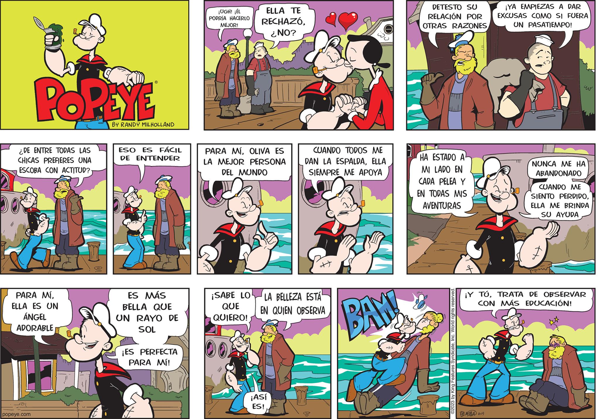 Comics OCR: POPEYE ¿DE ENTRE TODAS LAS CHICAS PREFIERES UNA ESCOBA CON ACTITUD? PARA MÍELLA ES UN ÁNGEL ADORABLE popeye.com zw BY RANDY MILHOLLAND ESO ES FÁCIL DE ENTENDER ES MÁS BELLA QUE UN RAYO DE SOL ¡ES PERFECTA PARA MÍ! care ¡UGH! ¡ÉL PODRÍA HACERLO MEJOR! ELLA TE RECHAZÓ¿NO? PARA MÍOLIVA ES LA MEJOR PERSONA DEL MUNDO ¡Así ES! CUANDO TODOS ME DAN LA ESPALDAELLA SIEMPRE ME APOYA ott ¡SABE LO LA BELLEZA ESTÁ QUE EN QUIEN OBSERVA QUIERO! ??? BAY! DETESTO SU RELACIÓN POR OTRAS RAZONES HA ESTADO A MI LADO EN CADA PELEA Y EN TODAS MIS AVENTURAS Features SyndicateInc. World rights reserved. ¡YA EMPIEZAS A DAR EXCUSAS COMO SI FUERA UN PASATIEMPO! By Mihel 11-19 ??? NUNCA ME HA ABANDONADO CUANDO ME SIENTO PERDIDOELLA ME BRINDA SU AYUDA pps ¡Y TÚTRATA DE OBSERVAR CON MÁS EDUCACIÓN! POPEYE ¿ DE ENTRE TODAS LAS CHICAS PREFIERES UNA ESCOBA CON ACTITUD ? PARA MÍELLA ES UN ÁNGEL ADORABLE popeye.com zw BY RANDY MILHOLLAND ESO ES FÁCIL DE ENTENDER ES MÁS BELLA QUE UN RAYO DE SOL ¡ ES PERFECTA PARA MÍ ! care ¡ UGH ! ¡ ÉL PODRÍA HACERLO MEJOR ! ELLA TE RECHAZÓ¿ NO ? PARA MÍOLIVA ES LA MEJOR PERSONA DEL MUNDO ¡ Así ES ! CUANDO TODOS ME DAN LA ESPALDAELLA SIEMPRE ME APOYA ott ¡ SABE LO LA BELLEZA ESTÁ QUE EN QUIEN OBSERVA QUIERO ! ??? BAY ! DETESTO SU RELACIÓN POR OTRAS RAZONES HA ESTADO A MI LADO EN CADA PELEA Y EN TODAS MIS AVENTURAS Features SyndicateInc. World rights reserved . ¡ YA EMPIEZAS A DAR EXCUSAS COMO SI FUERA UN PASATIEMPO ! By Mihel 11-19 ??? NUNCA ME HA ABANDONADO CUANDO ME SIENTO PERDIDOELLA ME BRINDA SU AYUDA pps ¡ Y TÚTRATA DE OBSERVAR CON MÁS EDUCACIÓN !
