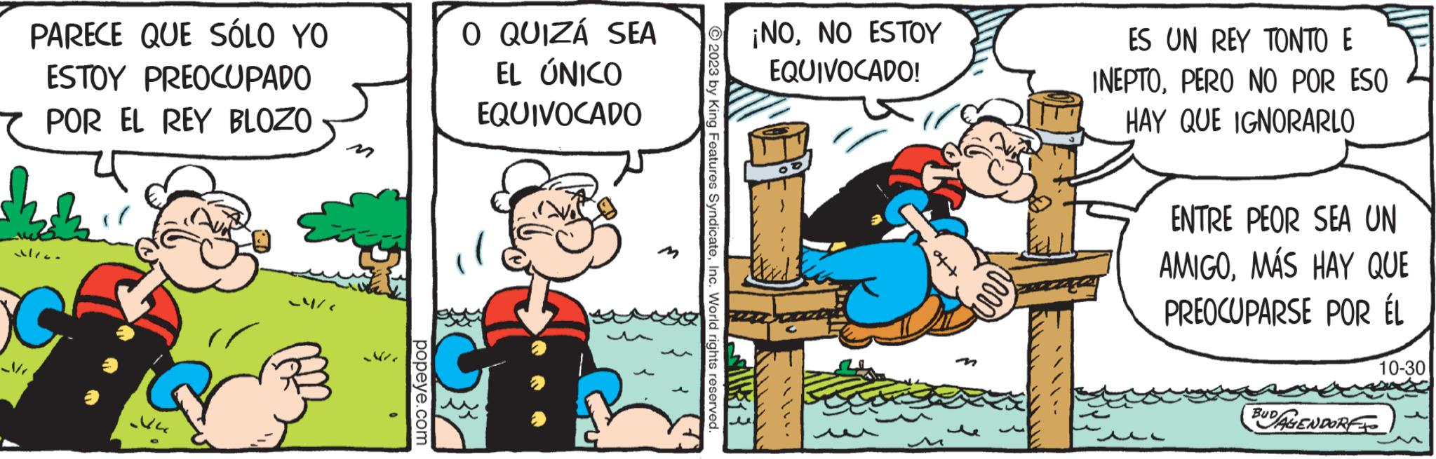 Conversation OCR: PARECE QUE SÓLO YO ESTOY PREOCUPADO POR EL REY BLOZO alion ?r 24/ popeye.com O QUIZÁ SEA EL ÚNICO EQUIVOCADO f 2023 by King Features SyndicateInc. World rights reserved 13 ¡NONO ESTOY EQUIVOCADO! ES UN REY TONTO E INEPTOPERO NO POR ESO HAY QUE IGNORARLO ENTRE PEOR SEA UN AMIGOMÁS HAY QUE PREOCUPARSE POR ÉL BUDAGENDORE 10-30 PARECE QUE SÓLO YO ESTOY PREOCUPADO POR EL REY BLOZO alion ?r 24 / popeye.com O QUIZÁ SEA EL ÚNICO EQUIVOCADO f 2023 by King Features SyndicateInc. World rights reserved 13 ¡ NONO ESTOY EQUIVOCADO ! ES UN REY TONTO E INEPTOPERO NO POR ESO HAY QUE IGNORARLO ENTRE PEOR SEA UN AMIGOMÁS HAY QUE PREOCUPARSE POR ÉL BUDAGENDORE 10-30