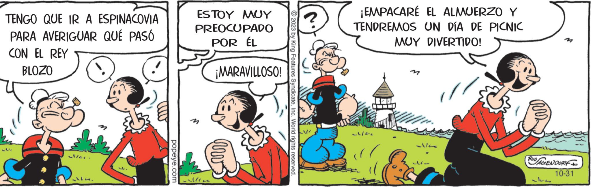 Rectangle OCR: TENGO QUE IR A ESPINACOVIA PARA AVERIGUAR QUÉ PASÓ CON EL REY BLOZO -V/C al/cc. 14. 43 popeye.com ESTOY MUY PREOCUPADO POR ÉL ¡MARAVILLOSO! ellen © 2023 by King Features SyndicateInc. World rights reserved. ¡EMPACARÉ EL ALMUERZO Y TENDREMOS UN DÍA DE PICNIC MUY DIVERTIDO! ~/22 ??? 1617 BUD/AGENDORF 10-31 TENGO QUE IR A ESPINACOVIA PARA AVERIGUAR QUÉ PASÓ CON EL REY BLOZO -V / C al / cc . 14 . 43 popeye.com ESTOY MUY PREOCUPADO POR ÉL ¡ MARAVILLOSO ! ellen © 2023 by King Features SyndicateInc. World rights reserved . ¡ EMPACARÉ EL ALMUERZO Y TENDREMOS UN DÍA DE PICNIC MUY DIVERTIDO ! ~ / 22 ?? ? 1617 BUD / AGENDORF 10-31