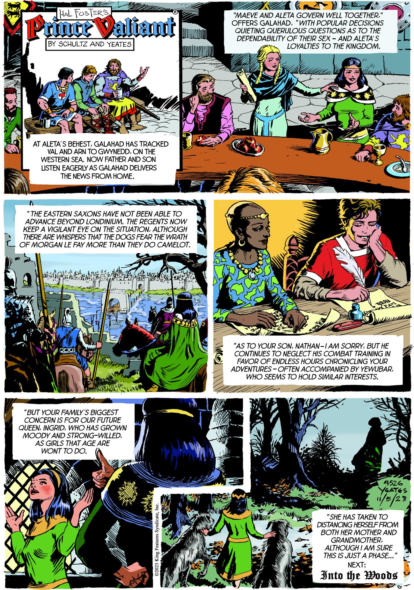 Parallel OCR: HAL FOSTER'S Pruimte Valiant BY SCHULTZ AND YEATES AT ALETA'S BEHESTGALAHAD HAS TRACKED VAL AND ARN TO GWYNEDDON THE WESTERN SEA. NOW FATHER AND SON LISTEN EAGERLY AS GALAHAD DELIVERS THE NEWS FROM HOME. "THE EASTERN SAXONS HAVE NOT BEEN ABLE TO ADVANCE BEYOND LONDINIUM. THE REGENTS NOW KEEP A VIGILANT EYE ON THE SITUATIONALTHOUGH THERE ARE WHISPERS THAT THE DOGS FEAR THE WRATH OF MORGAN LE FAY MORE THAN THEY DO CAMELOT. dift "BUT YOUR FAMILY'S BIGGEST CONCERN IS FOR OUR FUTURE QUEENWHO HAS GROWN MOODY AND STRONG-WILLEDAS GIRLS THAT AGE ARE WONT TO DO. ©2023 King Features SyndicateInc. mian "MAEVE AND ALETA GOVERN WELL TOGETHER" OFFERS GALAHAD"WITH POPULAR DECISIONS QUIETING QUERULOUS QUESTIONS AS TO THE DEPENDABILITY OF THEIR SEX - AND ALETA'S LOYALTIES TO THE KINGDOM. Thome "AS TO YOUR SONBUT HE CONTINUES TO NEGLECT HIS COMBAT TRAINING IN FAVOR OF ENDLESS HOURS CHRONICLING YOUR ADVENTURES-OFTEN ACCOMPANIED BY YEWUBARWHO SEEMS TO HOLD SIMILAR INTERESTS. 4526 YEATES 11/5/23 "SHE HAS TAKEN TO DISTANCING HERSELF FROM BOTH HER MOTHER AND GRANDMOTHERALTHOUGH I AM SURE THIS IS JUST A PHASE..." NEXT: Into the Woods HAL FOSTER'S Pruimte Valiant BY SCHULTZ AND YEATES AT ALETA'S BEHESTGALAHAD HAS TRACKED VAL AND ARN TO GWYNEDDON THE WESTERN SEA . NOW FATHER AND SON LISTEN EAGERLY AS GALAHAD DELIVERS THE NEWS FROM HOME . " THE EASTERN SAXONS HAVE NOT BEEN ABLE TO ADVANCE BEYOND LONDINIUM . THE REGENTS NOW KEEP A VIGILANT EYE ON THE SITUATIONALTHOUGH THERE ARE WHISPERS THAT THE DOGS FEAR THE WRATH OF MORGAN LE FAY MORE THAN THEY DO CAMELOT . dift " BUT YOUR FAMILY'S BIGGEST CONCERN IS FOR OUR FUTURE QUEENWHO HAS GROWN MOODY AND STRONG - WILLEDAS GIRLS THAT AGE ARE WONT TO DO . © 2023 King Features SyndicateInc. mian " MAEVE AND ALETA GOVERN WELL TOGETHER" OFFERS GALAHAD" WITH POPULAR DECISIONS QUIETING QUERULOUS QUESTIONS AS TO THE DEPENDABILITY OF THEIR SEX - AND ALETA'S LOYALTIES TO THE KINGDOM . Thome " AS TO YOUR SONNATHAN - I AM SORRYBUT HE CONTINUES TO NEGLECT HIS COMBAT TRAINING IN FAVOR OF ENDLESS HOURS CHRONICLING YOUR ADVENTURES - OFTEN ACCOMPANIED BY YEWUBARWHO SEEMS TO HOLD SIMILAR INTERESTS . 4526 YEATES 11/5/23 " SHE HAS TAKEN TO DISTANCING HERSELF FROM BOTH HER MOTHER AND GRANDMOTHERALTHOUGH I AM SURE THIS IS JUST A PHASE ... " NEXT : Into the Woods
