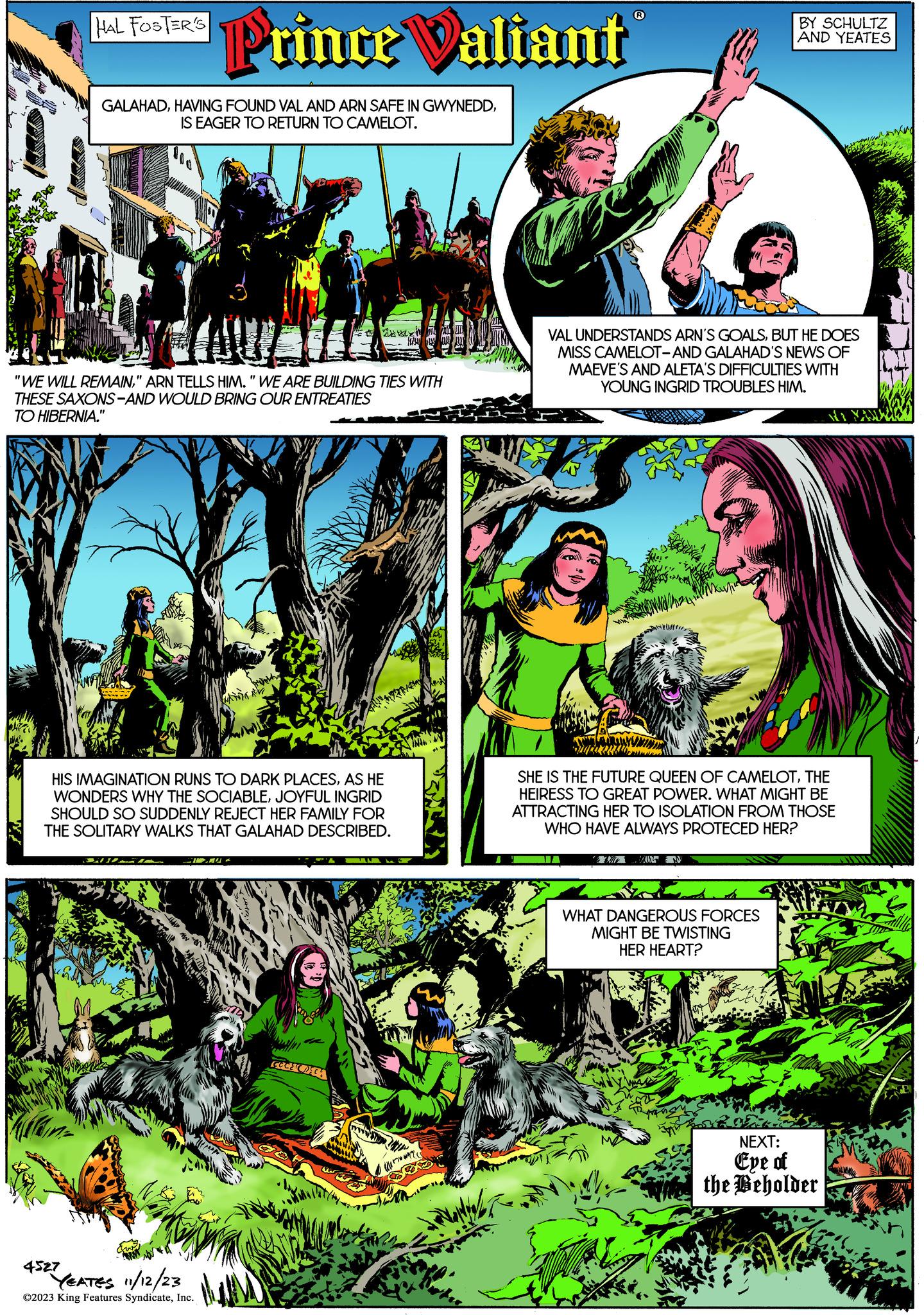 Art OCR: HAL FOSTER'S 4527 Prince Valiant GALAHADIS EAGER TO RETURN TO CAMELOT. "WE WILL REMAIN" ARN TELLS HIM. "WE ARE BUILDING TIES WITH THESE SAXONS-AND WOULD BRING OUR ENTREATIES TO HIBERNIA." HIS IMAGINATION RUNS TO DARK PLACESAS HE WONDERS WHY THE SOCIABLEJOYFUL INGRID SHOULD SO SUDDENLY REJECT HER FAMILY FOR THE SOLITARY WALKS THAT GALAHAD DESCRIBED. YEATES 11/12/23 ?2023 King Features SyndicateInc. CODEC 4200 www 27 BY SCHULTZ AND YEATES VAL UNDERSTANDS ARN'S GOALSBUT HE DOES MISS CAMELOT-AND GALAHAD'S NEWS OF MAEVE'S AND ALETA'S DIFFICULTIES WITH YOUNG INGRID TROUBLES HIM. SHE IS THE FUTURE QUEEN OF CAMELOTTHE HEIRESS TO GREAT POWER. WHAT MIGHT BE ATTRACTING HER TO ISOLATION FROM THOSE WHO HAVE ALWAYS PROTECED HER? WHAT DANGEROUS FORCES MIGHT BE TWISTING HER HEART? NEXT: Eye of the Beholder HAL FOSTER'S 4527 Prince Valiant GALAHADHAVING FOUND VAL AND ARN SAFE IN GWYNEDDIS EAGER TO RETURN TO CAMELOT . " WE WILL REMAIN" ARN TELLS HIM . " WE ARE BUILDING TIES WITH THESE SAXONS - AND WOULD BRING OUR ENTREATIES TO HIBERNIA . " HIS IMAGINATION RUNS TO DARK PLACESAS HE WONDERS WHY THE SOCIABLEJOYFUL INGRID SHOULD SO SUDDENLY REJECT HER FAMILY FOR THE SOLITARY WALKS THAT GALAHAD DESCRIBED . YEATES 11/12/23 ?2023 King Features SyndicateInc. CODEC 4200 www 27 BY SCHULTZ AND YEATES VAL UNDERSTANDS ARN'S GOALSBUT HE DOES MISS CAMELOT - AND GALAHAD'S NEWS OF MAEVE'S AND ALETA'S DIFFICULTIES WITH YOUNG INGRID TROUBLES HIM . SHE IS THE FUTURE QUEEN OF CAMELOTTHE HEIRESS TO GREAT POWER . WHAT MIGHT BE ATTRACTING HER TO ISOLATION FROM THOSE WHO HAVE ALWAYS PROTECED HER ? WHAT DANGEROUS FORCES MIGHT BE TWISTING HER HEART ? NEXT : Eye of the Beholder