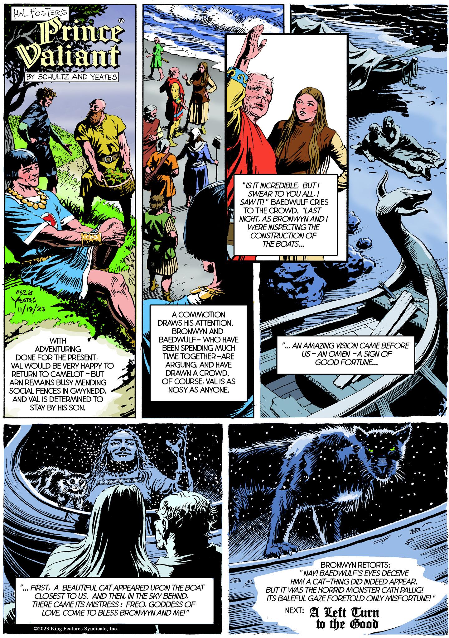 Comics OCR: HAL FOSTER'S Prince Valiant BY SCHULTZ AND YEATES 4528 YEATES 11/19/23 cerca WITH ADVENTURING DONE FOR THE PRESENTVAL WOULD BE VERY HAPPY TO RETURN TO CAMELOT - BUT ARN REMAINS BUSY MENDING SOCIAL FENCES IN GWYNEDDAND VAL IS DETERMINED TO STAY BY HIS SON. "1 60 A COMMOTION DRAWS HIS ATTENTION. BRONWYN AND BAEDWULF - WHO HAVE BEEN SPENDING MUCH TIME TOGETHER-ARE ARGUINGAND HAVE DRAWN A CROWD. OF COURSEVAL IS AS NOSY AS ANYONE. FIRSTA BEAUTIFUL CAT APPEARED UPON THE BOAT CLOSEST TO US. AND THENGODDESS OF LOVECOME TO BLESS BRONWYN AND ME!" ©2023 King Features SyndicateInc. "IS IT INCREDIBLEBUTI SWEAR TO YOU ALLI SAW IT!" BAEDWULF CRIES TO THE CROWD. "LAST NIGHTAS BRONWYN AND I WERE INSPECTING THE CONSTRUCTION OF THE BOATS... AN AMAZING VISION CAME BEFORE US-AN OMEN -A SIGN OF GOOD FORTUNE... BRONWYN RETORTS: "NAY! BAEDWULF'S EYES DECEIVE HIM! A CAT-THING DID INDEED APPEARBUT IT WAS THE HORRID MONSTER CATH PALUG! ITS BALEFUL GAZE FORETOLD ONLY MISFORTUNE!" NEXT: A Left Turn to the Good HAL FOSTER'S Prince Valiant BY SCHULTZ AND YEATES 4528 YEATES 11/19/23 cerca WITH ADVENTURING DONE FOR THE PRESENTVAL WOULD BE VERY HAPPY TO RETURN TO CAMELOT - BUT ARN REMAINS BUSY MENDING SOCIAL FENCES IN GWYNEDDAND VAL IS DETERMINED TO STAY BY HIS SON . " 1 60 A COMMOTION DRAWS HIS ATTENTION . BRONWYN AND BAEDWULF - WHO HAVE BEEN SPENDING MUCH TIME TOGETHER - ARE ARGUINGAND HAVE DRAWN A CROWD . OF COURSEVAL IS AS NOSY AS ANYONE . FIRSTA BEAUTIFUL CAT APPEARED UPON THE BOAT CLOSEST TO US . AND THENIN THE SKY BEHINDTHERE CAME ITS MISTRESS : FREOGODDESS OF LOVECOME TO BLESS BRONWYN AND ME ! " © 2023 King Features SyndicateInc. " IS IT INCREDIBLEBUTI SWEAR TO YOU ALLI SAW IT ! " BAEDWULF CRIES TO THE CROWD . " LAST NIGHTAS BRONWYN AND I WERE INSPECTING THE CONSTRUCTION OF THE BOATS ... AN AMAZING VISION CAME BEFORE US - AN OMEN -A SIGN OF GOOD FORTUNE ... BRONWYN RETORTS : " NAY ! BAEDWULF'S EYES DECEIVE HIM ! A CAT - THING DID INDEED APPEARBUT IT WAS THE HORRID MONSTER CATH PALUG ! ITS BALEFUL GAZE FORETOLD ONLY MISFORTUNE ! " NEXT : A Left Turn to the Good