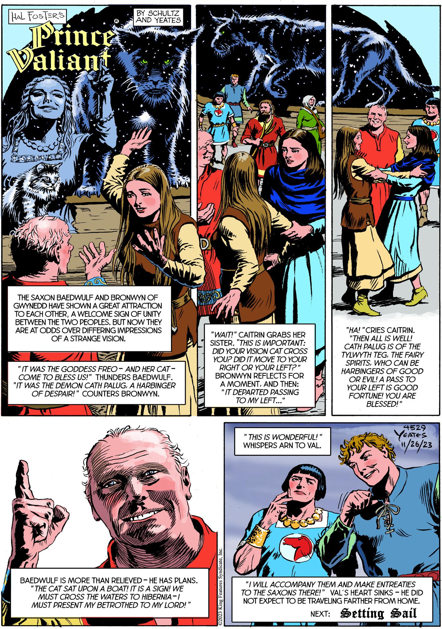 Art OCR: HAL FOSTER'S Prince Valiant BY SCHULTZ AND YEATES JEA THE SAXON BAEDWULF AND BRONWYN OF GWYNEDD HAVE SHOWN A GREAT ATTRACTION TO EACH OTHERA WELCOME SIGN OF UNITY BETWEEN THE TWO PEOPLES. BUT NOW THEY ARE AT ODDS OVER DIFFERING IMPRESSIONS OF A STRANGE VISION. "IT WAS THE GODDESS FREO- AND HER CAT- COME TO BLESS US!" THUNDERS BAEDWULF. "IT WAS THE DEMON CATH PALUGA HARBINGER OF DESPAIR!" COUNTERS BRONWYN. Ell I P BAEDWULF IS MORE THAN RELIEVED - HE HAS PLANS. "THE CAT SAT UPON A BOAT! IT IS A SIGN! WE MUST CROSS THE WATERS TO HIBERNIA-I MUST PRESENT MY BETROTHED TO MY LORD!" "WAIT!" CAITRIN GRABS HER SISTER. "THIS IS IMPORTANT: DID YOUR VISION CAT CROSS YOU? DID IT MOVE TO YOUR RIGHT OR YOUR LEFT?" BRONWYN REFLECTS FOR A MOMENTAND THEN: "IT DEPARTED PASSING TO MY LEFT..." II ©2023 King Features SyndicateInc. "1 THIS IS WONDERFUL!" WHISPERS ARN TO VAL. Chood "HA! "CRIES CAITRIN. "THEN ALL IS WELL! CATH PALUG IS OF THE TYLWYTH TEGTHE FAIRY SPIRITSWHO CAN BE HARBINGERS OF GOOD OR EVIL! A PASS TO YOUR LEFT IS GOOD FORTUNE! YOU ARE BLESSED!" 4529 YEATES 11/26/23 "I WILL ACCOMPANY THEM AND MAKE ENTREATIES TO THE SAXONS THERE!" VAL'S HEART SINKS - HE DID NOT EXPECT TO BE TRAVELING FARTHER FROM HOME. NEXT: Setting Sail HAL FOSTER'S Prince Valiant BY SCHULTZ AND YEATES JEA THE SAXON BAEDWULF AND BRONWYN OF GWYNEDD HAVE SHOWN A GREAT ATTRACTION TO EACH OTHERA WELCOME SIGN OF UNITY BETWEEN THE TWO PEOPLES . BUT NOW THEY ARE AT ODDS OVER DIFFERING IMPRESSIONS OF A STRANGE VISION . " IT WAS THE GODDESS FREO- AND HER CAT COME TO BLESS US ! " THUNDERS BAEDWULF . " IT WAS THE DEMON CATH PALUGA HARBINGER OF DESPAIR ! " COUNTERS BRONWYN . Ell I P BAEDWULF IS MORE THAN RELIEVED - HE HAS PLANS . " THE CAT SAT UPON A BOAT ! IT IS A SIGN ! WE MUST CROSS THE WATERS TO HIBERNIA - I MUST PRESENT MY BETROTHED TO MY LORD ! " " WAIT ! " CAITRIN GRABS HER SISTER . " THIS IS IMPORTANT : DID YOUR VISION CAT CROSS YOU ? DID IT MOVE TO YOUR RIGHT OR YOUR LEFT ? " BRONWYN REFLECTS FOR A MOMENTAND THEN : " IT DEPARTED PASSING TO MY LEFT ... " II © 2023 King Features SyndicateInc. " 1 THIS IS WONDERFUL ! " WHISPERS ARN TO VAL . Chood " HA ! " CRIES CAITRIN . " THEN ALL IS WELL ! CATH PALUG IS OF THE TYLWYTH TEGTHE FAIRY SPIRITSWHO CAN BE HARBINGERS OF GOOD OR EVIL ! A PASS TO YOUR LEFT IS GOOD FORTUNE ! YOU ARE BLESSED ! " 4529 YEATES 11/26/23 " I WILL ACCOMPANY THEM AND MAKE ENTREATIES TO THE SAXONS THERE ! " VAL'S HEART SINKS - HE DID NOT EXPECT TO BE TRAVELING FARTHER FROM HOME . NEXT : Setting Sail