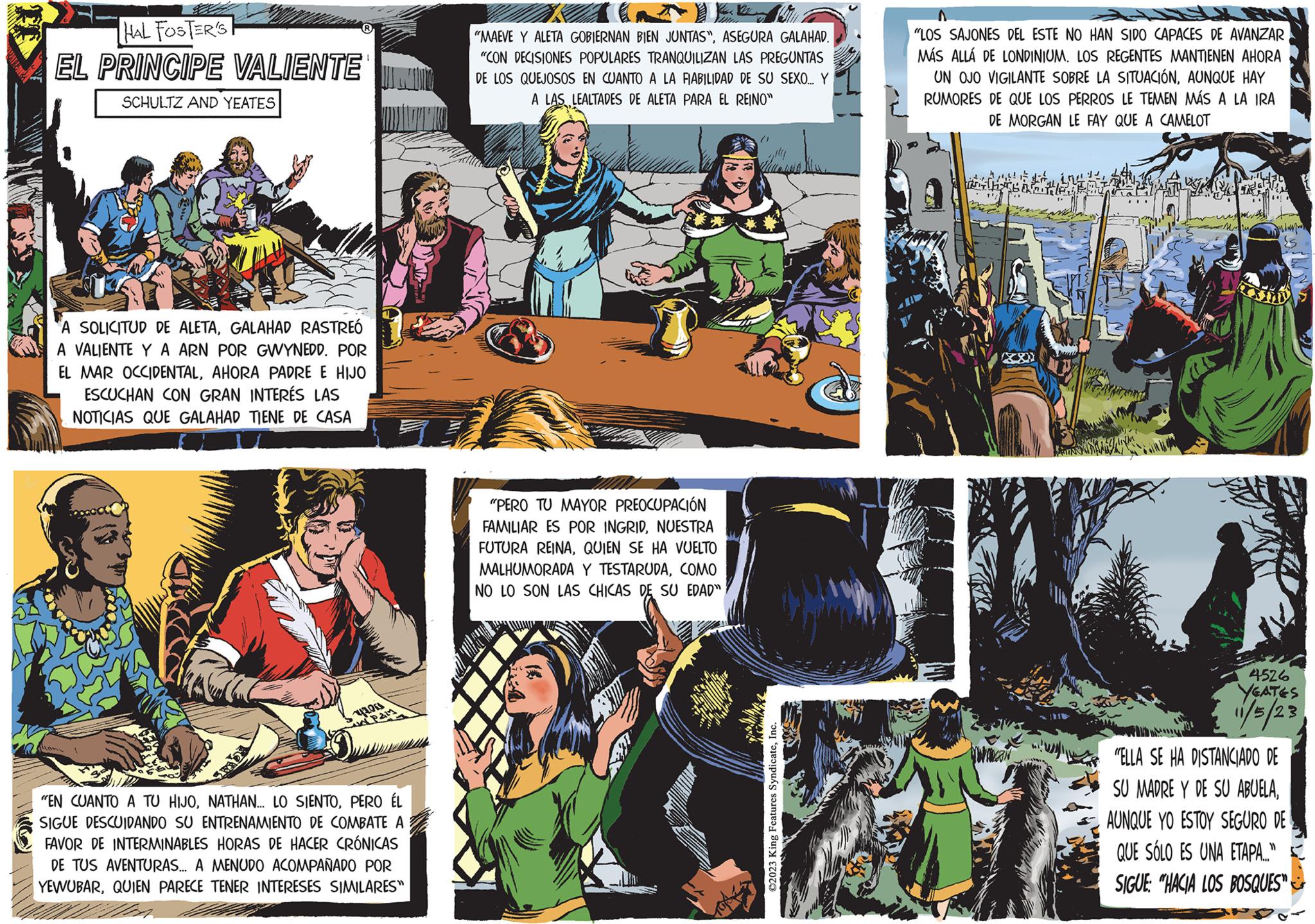 Fiction OCR: HAL FOSTER'S EL PRINCIPE VALIENTE SCHULTZ AND YEATES A SOLICITUD DE ALETAGALAHAD RASTREÓ A VALIENTE Y A ARN POR GWYNEDD. POR EL MAR OCCIDENTALAHORA PADRE E HIJO ESCUCHAN CON GRAN INTERÉS LAS NOTICIAS QUE GALAHAD TIENE DE CASA Pain "EN CUANTO A TU HIJOPERO ÉL SIGUE DESCUIDANDO SU ENTRENAMIENTO DE COMBATE A FAVOR DE INTERMINABLES HORAS DE HACER CRÓNICAS DE TUS AVENTURAS.... A MENUDO ACOMPAÑADO POR YEWUBARQUIEN PARECE TENER INTERESES SIMILARES" Y STIL "MAEVE Y ALETA GOBIERNAN BIEN JUNTAS"ASEGURA GALAHAD. "CON DECISIONES POPULARES TRANQUILIZAN LAS PREGUNTAS DE LOS QUEJOSOS EN CUANTO A LA FIABILIDAD DE SU SEXO... Y A LAS LEALTADES DE ALETA PARA EL REINO" "PERO TU MAYOR PREOCUPACIÓN FAMILIAR ES POR INGRIDNUESTRA FUTURA REINAQUIEN SE HA VUELTO MALHUMORADA Y TESTARUDACOMO NO LO SON LAS CHICAS DE SU EDAD" (1 ?2023 King Features SyndicateInc. "LOS SAJONES DEL ESTE NO HAN SIDO CAPACES DE AVANZAR MÁS ALLÁ DE LONDINIUM. LOS REGENTES MANTIENEN AHORA UN OJO VIGILANTE SOBRE LA SITUACIÓNAUNQUE HAY RUMORES DE QUE LOS PERROS LE TEMEN MÁS A LA IRA DE MORGAN LE FAY QUE A CAMELOT dan 4526 YEATES 11/5/23 "ELLA SE HA DISTANCIADO DE SU MADRE Y DE SU ABUELAAUNQUE YO ESTOY SEGURO DE QUE SÓLO ES UNA ETAPA..." SIGUE: "HACIA LOS BOSQUES" HAL FOSTER'S EL PRINCIPE VALIENTE SCHULTZ AND YEATES A SOLICITUD DE ALETAGALAHAD RASTREÓ A VALIENTE Y A ARN POR GWYNEDD . POR EL MAR OCCIDENTALAHORA PADRE E HIJO ESCUCHAN CON GRAN INTERÉS LAS NOTICIAS QUE GALAHAD TIENE DE CASA Pain " EN CUANTO A TU HIJONATHAN ... LO SIENTOPERO ÉL SIGUE DESCUIDANDO SU ENTRENAMIENTO DE COMBATE A FAVOR DE INTERMINABLES HORAS DE HACER CRÓNICAS DE TUS AVENTURAS .... A MENUDO ACOMPAÑADO POR YEWUBARQUIEN PARECE TENER INTERESES SIMILARES " Y STIL " MAEVE Y ALETA GOBIERNAN BIEN JUNTAS "ASEGURA GALAHAD . " CON DECISIONES POPULARES TRANQUILIZAN LAS PREGUNTAS DE LOS QUEJOSOS EN CUANTO A LA FIABILIDAD DE SU SEXO ... Y A LAS LEALTADES DE ALETA PARA EL REINO " " PERO TU MAYOR PREOCUPACIÓN FAMILIAR ES POR INGRIDNUESTRA FUTURA REINAQUIEN SE HA VUELTO MALHUMORADA Y TESTARUDACOMO NO LO SON LAS CHICAS DE SU EDAD " ( 1 ?2023 King Features SyndicateInc. " LOS SAJONES DEL ESTE NO HAN SIDO CAPACES DE AVANZAR MÁS ALLÁ DE LONDINIUM . LOS REGENTES MANTIENEN AHORA UN OJO VIGILANTE SOBRE LA SITUACIÓNAUNQUE HAY RUMORES DE QUE LOS PERROS LE TEMEN MÁS A LA IRA DE MORGAN LE FAY QUE A CAMELOT dan 4526 YEATES 11/5/23 " ELLA SE HA DISTANCIADO DE SU MADRE Y DE SU ABUELAAUNQUE YO ESTOY SEGURO DE QUE SÓLO ES UNA ETAPA ... " SIGUE : " HACIA LOS BOSQUES "
