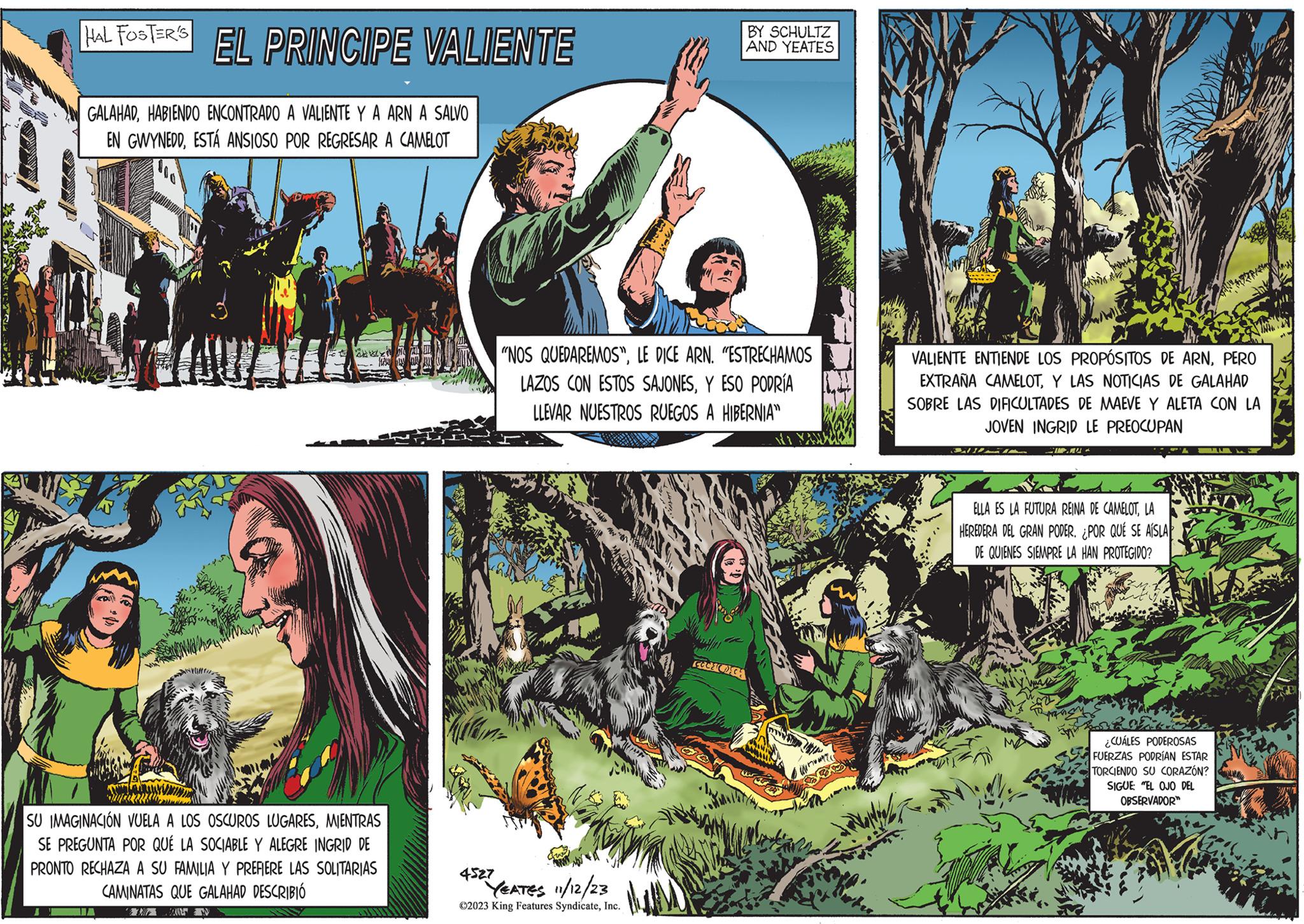 Sharing OCR: HAL FOSTER'S EL PRINCIPE VALIENTE GALAHADHABIENDO ENCONTRADO A VALIENTE Y A ARN A SALVO EN GWYNEDDESTÁ ANSIOSO POR REGRESAR A CAMELOT SU IMAGINACIÓN VUELA A LOS OSCUROS LUGARESMIENTRAS SE PREGUNTA POR QUÉ LA SOCIABLE Y ALEGRE INGRID DE PRONTO RECHAZA A SU FAMILIA Y PREFIERE LAS SOLITARIAS CAMINATAS QUE GALAHAD DESCRIBIÓ THE IN "NOS QUEDAREMOS"LE DICE ARN. "ESTRECHAMOS LAZOS CON ESTOS SAJONESY ESO PODRÍA LLEVAR NUESTROS RUEGOS A HIBERNIA" 4527 YEATES 11/12/23 ?2023 King Features SyndicateInc. BY SCHULTZ AND YEATES Coca ???????? VALIENTE ENTIENDE LOS PROPÓSITOS DE ARNPERO EXTRAÑA CAMELOTY LAS NOTICIAS DE GALAHAD SOBRE LAS DIFICULTADES DE MAEVE Y ALETA CON LA JOVEN INGRID LE PREOCUPAN 31 (N) CIA ELLA ES LA FUTURA REINA DE CAMELOTLA HEREDERA DEL GRAN PODER. ¿POR QUÉ SE AISLA DE QUIENES SIEMPRE LA HAN PROTEGIDO? ¿CUÁLES PODEROSAS FUERZAS PODRÍAN ESTAR TORCIENDO SU CORAZÓN? SIGUE "EL OJO DEL OBSERVADOR™ HAL FOSTER'S EL PRINCIPE VALIENTE GALAHADHABIENDO ENCONTRADO A VALIENTE Y A ARN A SALVO EN GWYNEDDESTÁ ANSIOSO POR REGRESAR A CAMELOT SU IMAGINACIÓN VUELA A LOS OSCUROS LUGARESMIENTRAS SE PREGUNTA POR QUÉ LA SOCIABLE Y ALEGRE INGRID DE PRONTO RECHAZA A SU FAMILIA Y PREFIERE LAS SOLITARIAS CAMINATAS QUE GALAHAD DESCRIBIÓ THE IN " NOS QUEDAREMOS "LE DICE ARN . " ESTRECHAMOS LAZOS CON ESTOS SAJONESY ESO PODRÍA LLEVAR NUESTROS RUEGOS A HIBERNIA " 4527 YEATES 11/12/23 ?2023 King Features SyndicateInc. BY SCHULTZ AND YEATES Coca ???????? VALIENTE ENTIENDE LOS PROPÓSITOS DE ARNPERO EXTRAÑA CAMELOTY LAS NOTICIAS DE GALAHAD SOBRE LAS DIFICULTADES DE MAEVE Y ALETA CON LA JOVEN INGRID LE PREOCUPAN 31 ( N ) CIA ELLA ES LA FUTURA REINA DE CAMELOTLA HEREDERA DEL GRAN PODER . ¿ POR QUÉ SE AISLA DE QUIENES SIEMPRE LA HAN PROTEGIDO ? ¿ CUÁLES PODEROSAS FUERZAS PODRÍAN ESTAR TORCIENDO SU CORAZÓN ? SIGUE " EL OJO DEL OBSERVADOR ™