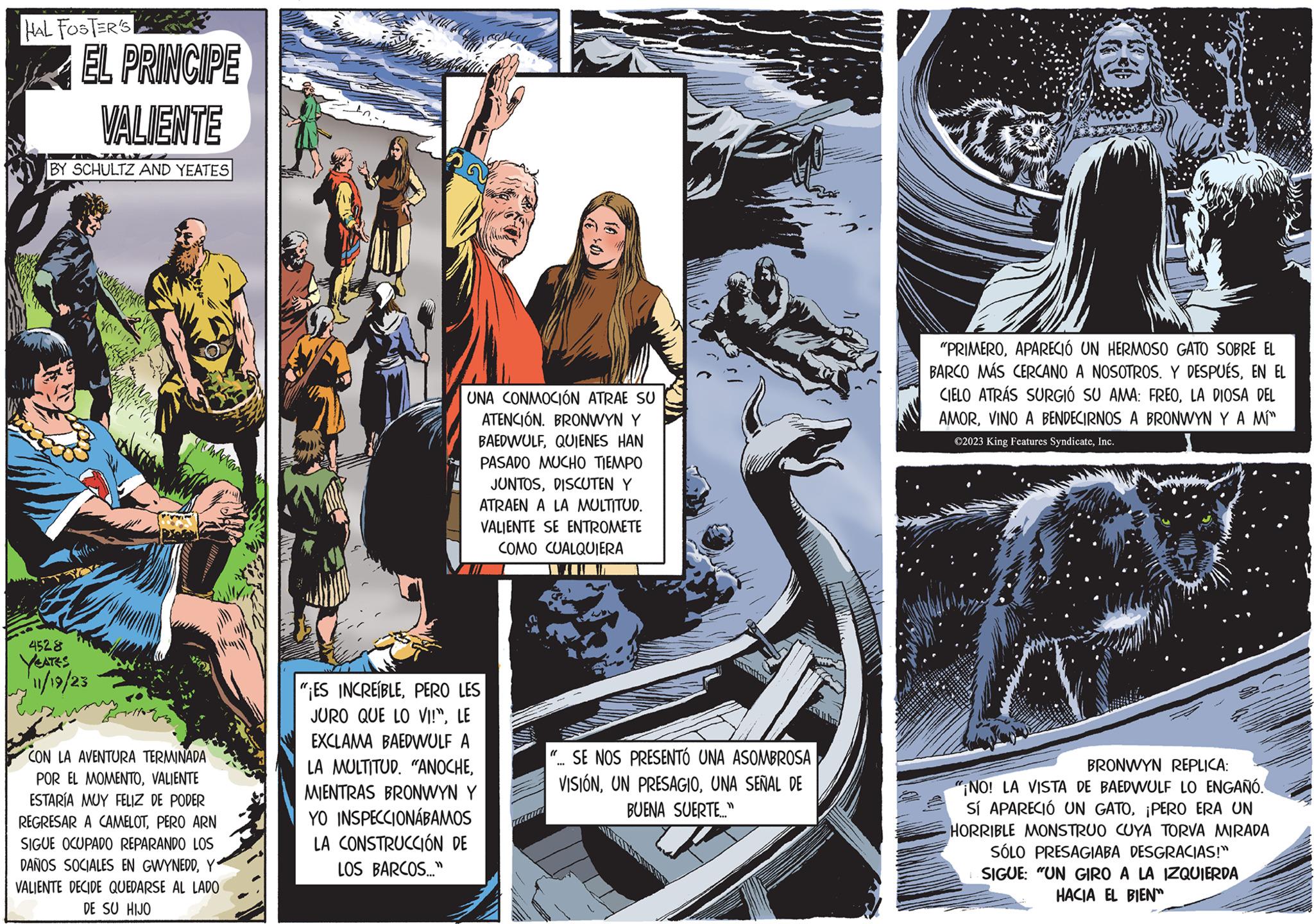 Comics OCR: HAL FOSTER'S EL PRINCIPE VALIENTE BY SCHULTZ AND YEATES 4528 YEATES 11/19/23 CON LA AVENTURA TERMINADA POR EL MOMENTOVALIENTE ESTARÍA MUY FELIZ DE PODER REGRESAR A CAMELOTPERO ARN SIGUE OCUPADO REPARANDO LOS DAÑOS SOCIALES EN GWYNEDDY VALIENTE DECIDE QUEDARSE AL LADO DE SU HIJO UNA CONMOCIÓN ATRAE SU ATENCIÓN. BRONWYN Y BAEDWULFQUIENES HAN PASADO MUCHO TIEMPO JUNTOSDISCUTEN Y ATRAEN A LA MULTITUD. VALIENTE SE ENTROMETE COMO CUALQUIERA "¡ES INCREÍBLEPERO LES JURO QUE LO VI!"LE EXCLAMA BAEDWULF A LA MULTITUD. "ANOCHEMIENTRAS BRONWYN Y YO INSPECCIONÁBAMOS LA CONSTRUCCIÓN DE LOS BARCOS..." CEST "... SE NOS PRESENTÓ UNA ASOMBROSA VISIÓNUNA SEÑAL DE BUENA SUERTE..." GO "PRIMEROAPARECIÓ UN HERMOSO GATO SOBRE EL BARCO MÁS CERCANO A NOSOTROS. Y DESPUÉSEN EL CIELO ATRÁS SURGIÓ SU AMA: FREOLA DIOSA DEL AMORVINO A BENDECIRNOS A BRONWYN Y A MÍ" ©2023 King Features SyndicateInc. BRONWYN REPLICA: "¡NO! LA VISTA DE BAEDWULF LO ENGAÑÓ. SÍ APARECIÓ UN GATO¡PERO ERA UN HORRIBLE MONSTRUO CUYA TORVA MIRADA SÓLO PRESAGIABA DESGRACIAS!" SIGUE: "UN GIRO A LA IZQUIERDA HACIA EL BIEN HAL FOSTER'S EL PRINCIPE VALIENTE BY SCHULTZ AND YEATES 4528 YEATES 11/19/23 CON LA AVENTURA TERMINADA POR EL MOMENTOVALIENTE ESTARÍA MUY FELIZ DE PODER REGRESAR A CAMELOTPERO ARN SIGUE OCUPADO REPARANDO LOS DAÑOS SOCIALES EN GWYNEDDY VALIENTE DECIDE QUEDARSE AL LADO DE SU HIJO UNA CONMOCIÓN ATRAE SU ATENCIÓN . BRONWYN Y BAEDWULFQUIENES HAN PASADO MUCHO TIEMPO JUNTOSDISCUTEN Y ATRAEN A LA MULTITUD . VALIENTE SE ENTROMETE COMO CUALQUIERA " ¡ ES INCREÍBLEPERO LES JURO QUE LO VI ! "LE EXCLAMA BAEDWULF A LA MULTITUD . " ANOCHEMIENTRAS BRONWYN Y YO INSPECCIONÁBAMOS LA CONSTRUCCIÓN DE LOS BARCOS ... " CEST " ... SE NOS PRESENTÓ UNA ASOMBROSA VISIÓNUN PRESAGIOUNA SEÑAL DE BUENA SUERTE ... " GO " PRIMEROAPARECIÓ UN HERMOSO GATO SOBRE EL BARCO MÁS CERCANO A NOSOTROS . Y DESPUÉSEN EL CIELO ATRÁS SURGIÓ SU AMA : FREOLA DIOSA DEL AMORVINO A BENDECIRNOS A BRONWYN Y A MÍ " © 2023 King Features SyndicateInc. BRONWYN REPLICA : " ¡ NO ! LA VISTA DE BAEDWULF LO ENGAÑÓ . SÍ APARECIÓ UN GATO¡ PERO ERA UN HORRIBLE MONSTRUO CUYA TORVA MIRADA SÓLO PRESAGIABA DESGRACIAS ! " SIGUE : " UN GIRO A LA IZQUIERDA HACIA EL BIEN