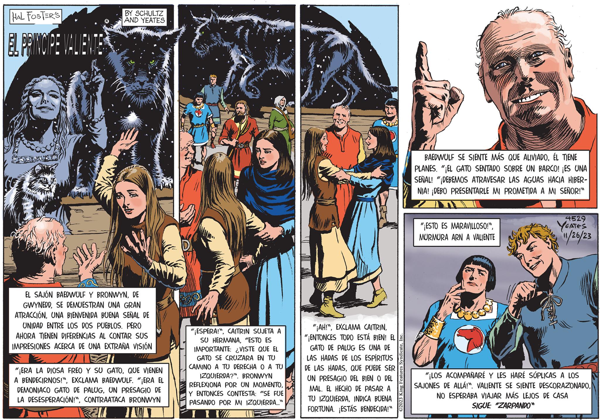 Publication OCR: HAL FOSTER'S EL PRINCIPE VALIENTE BY SCHULTZ AND YEATES EL SAJÓN BAEDWULF Y BRONWYNDE GWYNEDDSE DEMUESTRAN UNA GRAN ATRACCIÓNUNA BIENVENIDA BUENA SEÑAL DE UNIDAD ENTRE LOS DOS PUEBLOS. PERO AHORA TIENEN DIFERENCIAS AL CONTAR SUS IMPRESIONES ACERCA DE UNA EXTRAÑA VISIÓN "¡ERA LA DIOSA FREO Y SU GATOQUE VIENEN A BENDECIRNOS!"EXCLAMA BAEDWULF. "¡ERA EL DEMONIACO GATO DE PALUGUN PRESAGIO DE LA DESESPERACIÓN!"CONTRAATACA BRONWYN Ell "¡ESPERA!"CAITRIN SUJETA A SU HERMANA"ESTO ES IMPORTANTE: ¿VISTE QUE EL GATO SE CRUZARA EN TU CAMINO A TU DERECHA O A TU IZQUIERDA?". BRONWYN REFLEXIONA POR UN MOMENTOY ENTONCES CONTESTA: "SE FUE PASANDO POR MI IZQUIERDA..." I FI "¡AH!""¡ENTONCES TODO ESTÁ BIEN! EL GATO DE PALUG ES UNA DE LAS HADAS DE LOS ESPÍRITUS DE LAS HADASQUE PUEDE SER UN PRESAGIO DEL BIEN O DEL MAL. EL HECHO DE PASAR A TU IZQUIERDAINDICA BUENA FORTUNA. ¡ESTÁS BENDECIDA!" ?2023 King Features SyndicateI BAEDWULF SE SIENTE MÁS QUE ALIVIADOÉL TIENE PLANES. "EL GATO SENTADO SOBRE UN BARCO! ¡ES UNA SEÑAL! "DEBEMOS ATRAVESAR LAS AGUAS HACIA HIBER- NIA! ¡DEBO PRESENTARLE MI PROMETIDA A MI SEÑOR!" "ESTO ES MARAVILLOSO!"MURMURA ARN A VALIENTE "¡LOS ACOMPAÑARÉ Y LES HARÉ SÚPLICAS A LOS SAJONES DE ALLÁ!". VALIENTE SE SIENTE DESCORAZONADONO ESPERABA VIAJAR MÁS LEJOS DE CASA SIGUE: "ZARPANDO" [1 4529 YEATES 11/26/23 = HAL FOSTER'S EL PRINCIPE VALIENTE BY SCHULTZ AND YEATES EL SAJÓN BAEDWULF Y BRONWYNDE GWYNEDDSE DEMUESTRAN UNA GRAN ATRACCIÓNUNA BIENVENIDA BUENA SEÑAL DE UNIDAD ENTRE LOS DOS PUEBLOS . PERO AHORA TIENEN DIFERENCIAS AL CONTAR SUS IMPRESIONES ACERCA DE UNA EXTRAÑA VISIÓN " ¡ ERA LA DIOSA FREO Y SU GATOQUE VIENEN A BENDECIRNOS ! "EXCLAMA BAEDWULF . " ¡ ERA EL DEMONIACO GATO DE PALUGUN PRESAGIO DE LA DESESPERACIÓN ! "CONTRAATACA BRONWYN Ell " ¡ ESPERA ! "CAITRIN SUJETA A SU HERMANA" ESTO ES IMPORTANTE : ¿ VISTE QUE EL GATO SE CRUZARA EN TU CAMINO A TU DERECHA O A TU IZQUIERDA ? " . BRONWYN REFLEXIONA POR UN MOMENTOY ENTONCES CONTESTA : " SE FUE PASANDO POR MI IZQUIERDA ... " I FI " ¡ AH ! "EXCLAMA CAITRIN" ¡ ENTONCES TODO ESTÁ BIEN ! EL GATO DE PALUG ES UNA DE LAS HADAS DE LOS ESPÍRITUS DE LAS HADASQUE PUEDE SER UN PRESAGIO DEL BIEN O DEL MAL . EL HECHO DE PASAR A TU IZQUIERDAINDICA BUENA FORTUNA . ¡ ESTÁS BENDECIDA ! " ?2023 King Features SyndicateI BAEDWULF SE SIENTE MÁS QUE ALIVIADOÉL TIENE PLANES . " EL GATO SENTADO SOBRE UN BARCO ! ¡ ES UNA SEÑAL ! " DEBEMOS ATRAVESAR LAS AGUAS HACIA HIBER NIA ! ¡ DEBO PRESENTARLE MI PROMETIDA A MI SEÑOR ! " " ESTO ES MARAVILLOSO ! "MURMURA ARN A VALIENTE " ¡ LOS ACOMPAÑARÉ Y LES HARÉ SÚPLICAS A LOS SAJONES DE ALLÁ ! " . VALIENTE SE SIENTE DESCORAZONADONO ESPERABA VIAJAR MÁS LEJOS DE CASA SIGUE : " ZARPANDO " [ 1 4529 YEATES 11/26/23 =