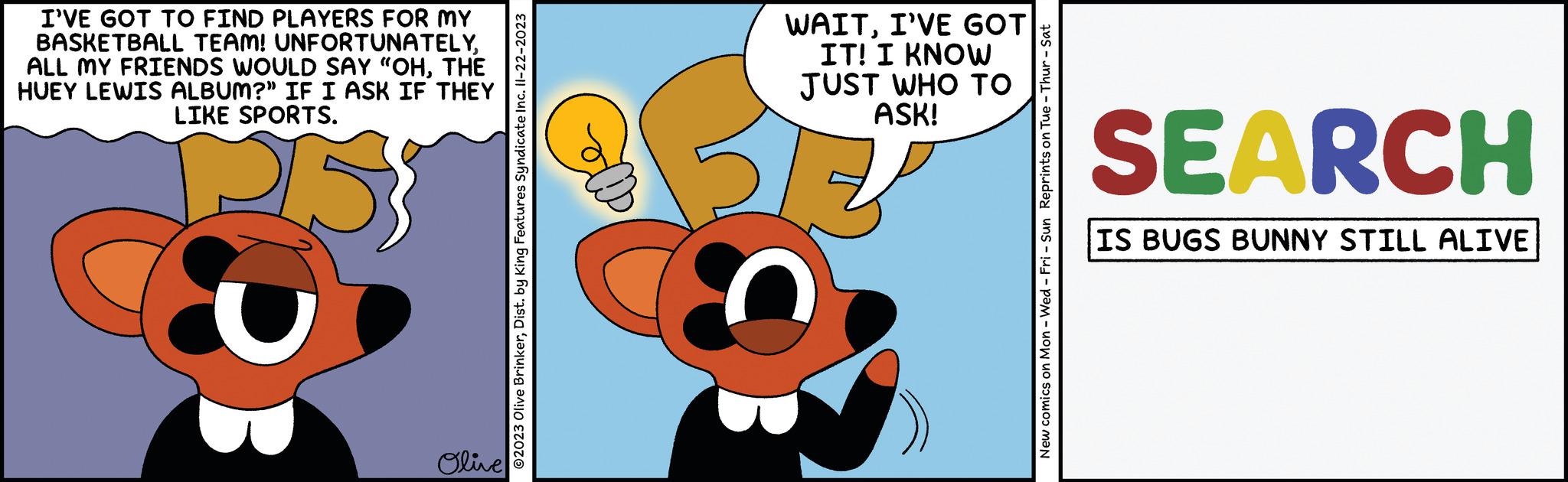 Happy OCR: I'VE GOT TO FIND PLAYERS FOR MY BASKETBALL TEAM! UNFORTUNATELYTHE HUEY LEWIS ALBUM?" IF I ASK IF THEY LIKE SPORTS. Olive ?2023 Olive BrinkerDist. by King Features Syndicate Inc. Il-22-2023 WAITI'VE GOT IT! I KNOW JUST WHO TO ASK! New comics on Mon - Wed - Fri - Sun Reprints on Tue - Thur - Sat SEARCH IS BUGS BUNNY STILL ALIVE I'VE GOT TO FIND PLAYERS FOR MY BASKETBALL TEAM ! UNFORTUNATELYALL MY FRIENDS WOULD SAY " OHTHE HUEY LEWIS ALBUM ? " IF I ASK IF THEY LIKE SPORTS . Olive ?2023 Olive BrinkerDist . by King Features Syndicate Inc. Il - 22-2023 WAITI'VE GOT IT ! I KNOW JUST WHO TO ASK ! New comics on Mon - Wed - Fri - Sun Reprints on Tue - Thur - Sat SEARCH IS BUGS BUNNY STILL ALIVE