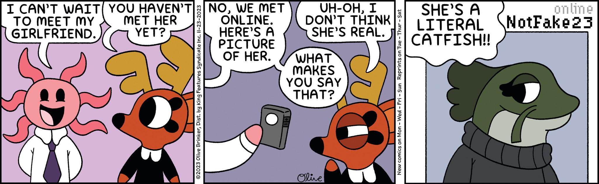 Gesture OCR: I CAN'T WAIT YOU HAVEN'T MET HER YET? TO MEET MY GIRLFRIEND. ?2023 Olive BrinkerDist. by King Features Syndicate Inc. II-23-2023 NOWE MET ONLINE. HERE'S A PICTURE OF HER. UH-OHI DON'T THINK SHE'S REAL. WHAT MAKES YOU SAY THAT? Olive New comics on Mon - Wed - Fri - Sun Reprints on Tue - Thur - Sat SHE'S A online LITERAL NotFake23 CATFISH!! I CAN'T WAIT YOU HAVEN'T MET HER YET ? TO MEET MY GIRLFRIEND . ?2023 Olive BrinkerDist . by King Features Syndicate Inc. II - 23-2023 NOWE MET ONLINE . HERE'S A PICTURE OF HER . UH - OHI DON'T THINK SHE'S REAL . WHAT MAKES YOU SAY THAT ? Olive New comics on Mon - Wed - Fri - Sun Reprints on Tue - Thur - Sat SHE'S A online LITERAL NotFake23 CATFISH !!