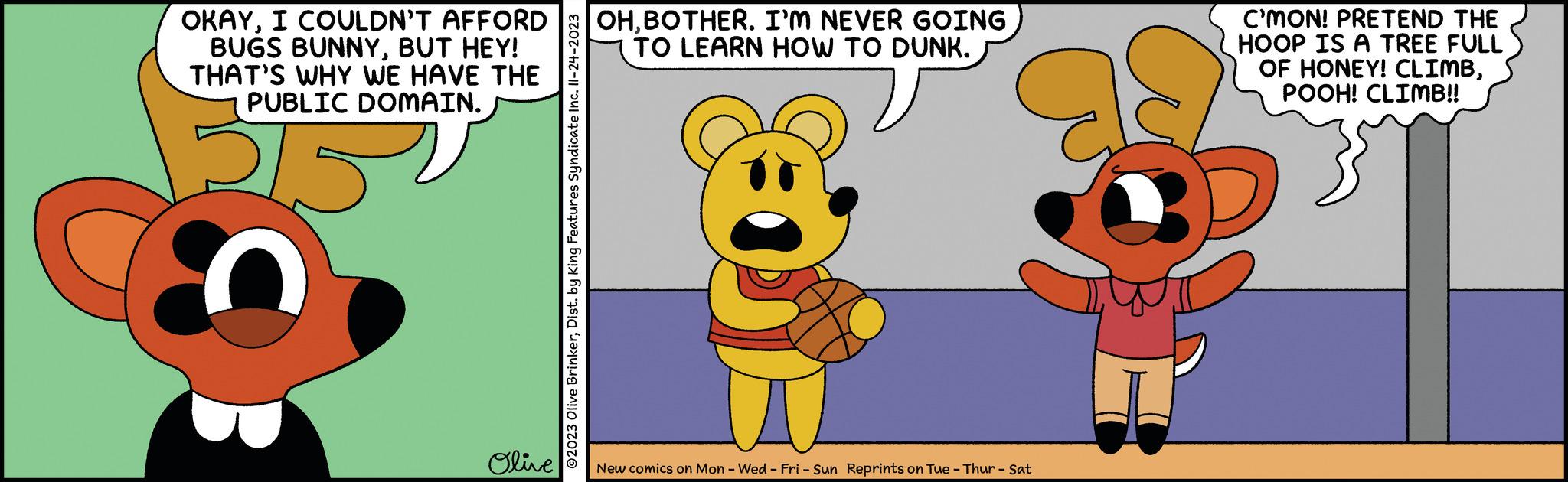 Gesture OCR: OKAYI COULDN'T AFFORD BUGS BUNNYBUT HEY! THAT'S WHY WE HAVE THE PUBLIC DOMAIN. 5152 Olive ?2023 Olive BrinkerDist. by King Features Syndicate Inc. II-24-2023 OHBOTHER. I'M NEVER GOING TO LEARN HOW TO DUNK. New comics on Mon - Wed-Fri - Sun Reprints on Tue - Thur - Sat C'MON! PRETEND THE HOOP IS A TREE FULL OF HONEY! CLIMBPOOH! CLIMB!! OKAYI COULDN'T AFFORD BUGS BUNNYBUT HEY ! THAT'S WHY WE HAVE THE PUBLIC DOMAIN . 5152 Olive ?2023 Olive BrinkerDist . by King Features Syndicate Inc. II - 24-2023 OHBOTHER . I'M NEVER GOING TO LEARN HOW TO DUNK . New comics on Mon - Wed - Fri - Sun Reprints on Tue - Thur - Sat C'MON ! PRETEND THE HOOP IS A TREE FULL OF HONEY ! CLIMBPOOH ! CLIMB !!