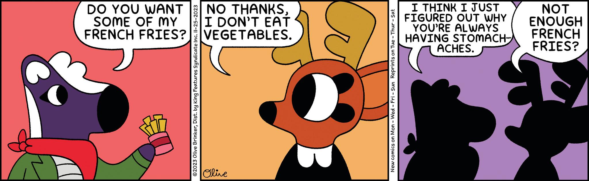 Art OCR: DO YOU WANT SOME OF MY FRENCH FRIES? ?2023 Olive BrinkerDist. by King Features Syndicate Inc. Il-25-2023 NO THANKSI DON'T EAT VEGETABLES. Olive New comics on Mon - Wed - Fri - Sun Reprints on Tue - Thur - Sat I THINK I JUST FIGURED OUT WHY YOU'RE ALWAYS HAVING STOMACH ACHES. NOT ENOUGH FRENCH FRIES? DO YOU WANT SOME OF MY FRENCH FRIES ? ?2023 Olive BrinkerDist . by King Features Syndicate Inc. Il - 25-2023 NO THANKSI DON'T EAT VEGETABLES . Olive New comics on Mon - Wed - Fri - Sun Reprints on Tue - Thur - Sat I THINK I JUST FIGURED OUT WHY YOU'RE ALWAYS HAVING STOMACH ACHES . NOT ENOUGH FRENCH FRIES ?