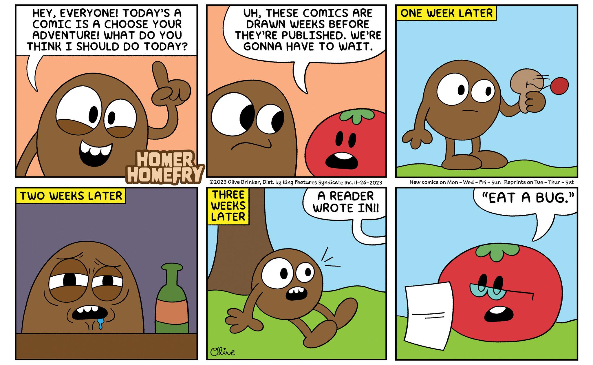 Mammal OCR: HEYEVERYONE! TODAY'S A COMIC IS A CHOOSE YOUR ADVENTURE! WHAT DO YOU THINK I SHOULD DO TODAY? TWO WEEKS LATER HOMER HOMEFRY UHTHESE COMICS ARE DRAWN WEEKS BEFORE THEY'RE PUBLISHED. WE'RE GONNA HAVE TO WAIT. ?2023 Olive BrinkerDist. by King Features Syndicate Inc. 11-26-2023 THREE WEEKS LATER A READER WROTE IN!! Olive ONE WEEK LATER New comics on Mon - Wed - Fri - Sun Reprints on Tue - Thur - Sat "EAT A BUG." HEYEVERYONE ! TODAY'S A COMIC IS A CHOOSE YOUR ADVENTURE ! WHAT DO YOU THINK I SHOULD DO TODAY ? TWO WEEKS LATER HOMER HOMEFRY UHTHESE COMICS ARE DRAWN WEEKS BEFORE THEY'RE PUBLISHED . WE'RE GONNA HAVE TO WAIT . ?2023 Olive BrinkerDist . by King Features Syndicate Inc. 11-26-2023 THREE WEEKS LATER A READER WROTE IN !! Olive ONE WEEK LATER New comics on Mon - Wed - Fri - Sun Reprints on Tue - Thur - Sat " EAT A BUG . "