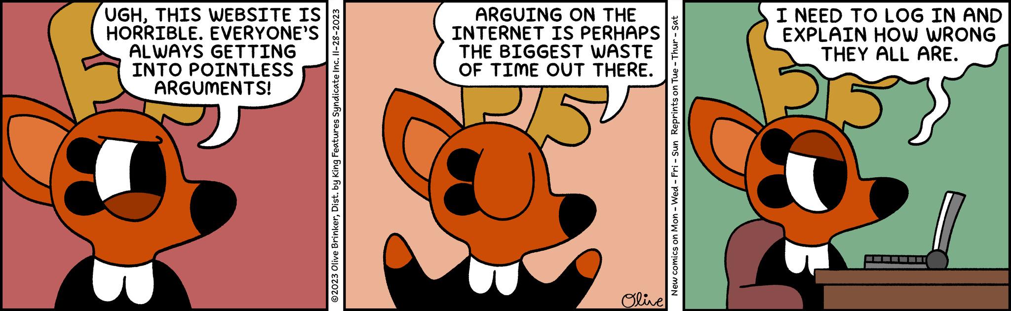 Animated cartoon OCR: UGHTHIS WEBSITE IS HORRIBLE. EVERYONE'S ALWAYS GETTING INTO POINTLESS ARGUMENTS! ?2023 Olive BrinkerDist. by King Features Syndicate Inc. 11-28-2023 ARGUING ON THE INTERNET IS PERHAPS THE BIGGEST WASTE OF TIME OUT THERE. TE 0 Olive New comics on Mon - Wed-Fri - Sun Reprints on Tue - Thur - Sat I NEED TO LOG IN AND EXPLAIN HOW WRONG THEY ALL ARE. UGHTHIS WEBSITE IS HORRIBLE . EVERYONE'S ALWAYS GETTING INTO POINTLESS ARGUMENTS ! ?2023 Olive BrinkerDist . by King Features Syndicate Inc. 11-28-2023 ARGUING ON THE INTERNET IS PERHAPS THE BIGGEST WASTE OF TIME OUT THERE . TE 0 Olive New comics on Mon - Wed - Fri - Sun Reprints on Tue - Thur - Sat I NEED TO LOG IN AND EXPLAIN HOW WRONG THEY ALL ARE .