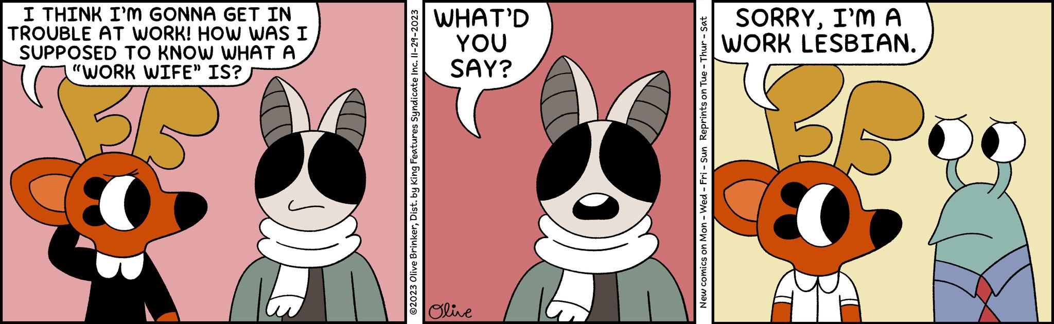 Happy OCR: I THINK I'M GONNA GET IN TROUBLE AT WORK! HOW WAS I SUPPOSED TO KNOW WHAT A "WORK WIFE" IS? 32 ©2023 Olive BrinkerDist. by King Features Syndicate Inc. II-29-2023 WHAT'D YOU SAY? Olive New comics on Mon - Wed - Fri - Sun Reprints on Tue - Thur - Sat SORRYI'MA WORK LESBIAN. I THINK I'M GONNA GET IN TROUBLE AT WORK ! HOW WAS I SUPPOSED TO KNOW WHAT A " WORK WIFE " IS ? 32 © 2023 Olive BrinkerDist . by King Features Syndicate Inc. II - 29-2023 WHAT'D YOU SAY ? Olive New comics on Mon - Wed - Fri - Sun Reprints on Tue - Thur - Sat SORRYI'MA WORK LESBIAN .