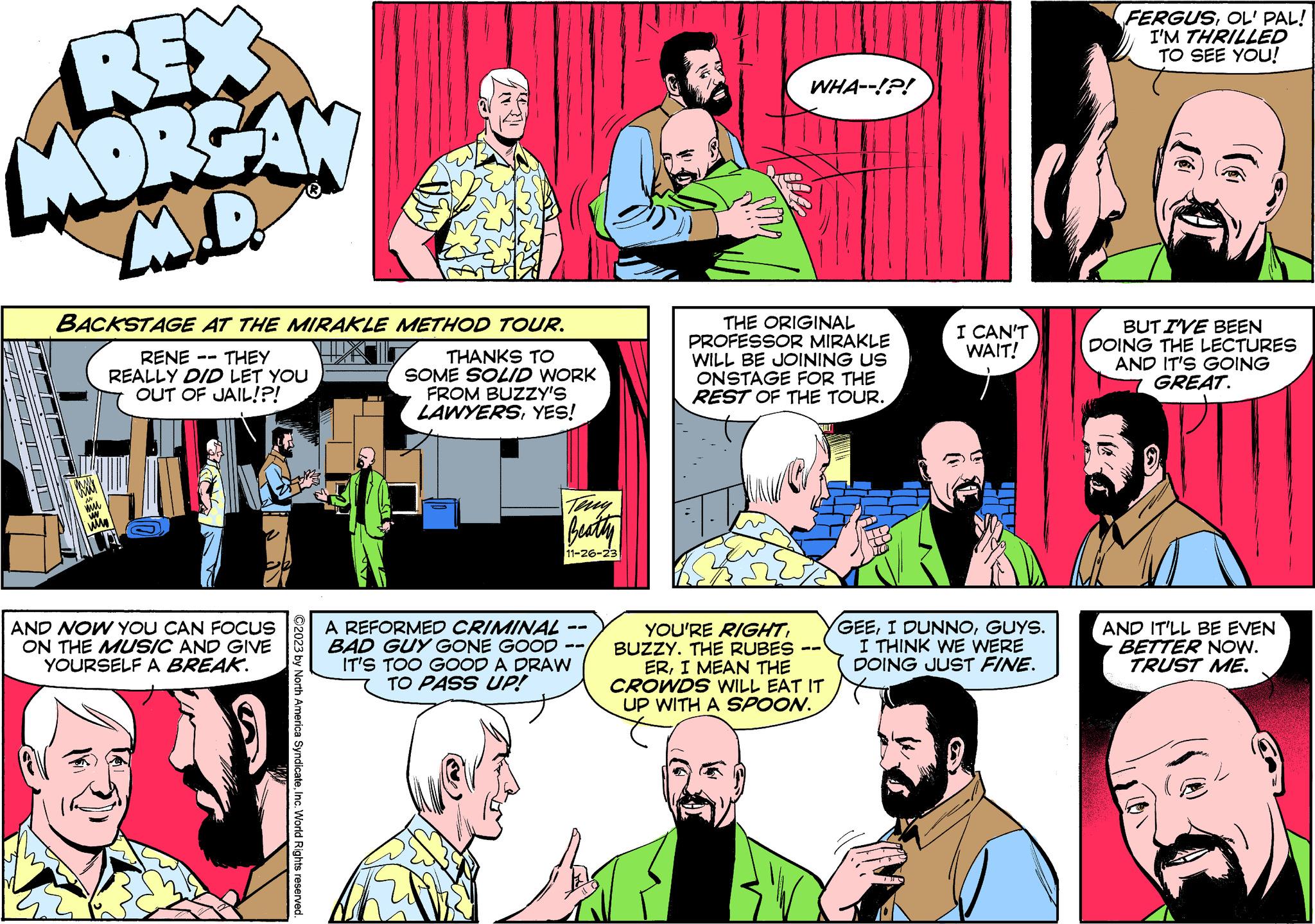 Comic book OCR: REX MORGAN M.D Lll BACKSTAGE AT THE MIRAKLE METHOD TOUR. RENE THEY REALLY DID LET YOU OUT OF JAIL!?! THANKS TO SOME SOLID WORK AND NOW YOU CAN FOCUS ON THE MUSIC AND GIVE YOURSELF A BREAK. ?2023 by North America SyndicateInc. World Rights reserved. FROM BUZZY'S LAWYERSYES! Beatty 11-26-23 A REFORMED CRIMINAL BAD GUY GONE GOOD IT'S TOO GOOD A DRAW TO PASS UP! WHA--!?! THE ORIGINAL PROFESSOR MIRAKLE WILL BE JOINING US ONSTAGE FOR THE REST OF THE TOUR. SULT YOU'RE RIGHTBUZZY. THE RUBES ERI MEAN THE CROWDS WILL EAT IT UP WITH A SPOON. D TO TO TO I CAN'T WAIT! THI GEEGUYS. I THINK WE WERE DOING JUST FINE. FERGUSOL' PAL! I'M THRILLED TO SEE YOU! BUT I'VE BEEN DOING THE LECTURES AND IT'S GOING GREAT. AND IT'LL BE EVEN BETTER NOW. TRUST ME. REX MORGAN M.D Lll BACKSTAGE AT THE MIRAKLE METHOD TOUR . RENE THEY REALLY DID LET YOU OUT OF JAIL ! ? ! THANKS TO SOME SOLID WORK AND NOW YOU CAN FOCUS ON THE MUSIC AND GIVE YOURSELF A BREAK . ?2023 by North America SyndicateInc. World Rights reserved . FROM BUZZY'S LAWYERSYES ! Beatty 11-26-23 A REFORMED CRIMINAL BAD GUY GONE GOOD IT'S TOO GOOD A DRAW TO PASS UP ! WHA -- ! ? ! THE ORIGINAL PROFESSOR MIRAKLE WILL BE JOINING US ONSTAGE FOR THE REST OF THE TOUR . SULT YOU'RE RIGHTBUZZY . THE RUBES ERI MEAN THE CROWDS WILL EAT IT UP WITH A SPOON . D TO TO TO I CAN'T WAIT ! THI GEEI DUNNOGUYS . I THINK WE WERE DOING JUST FINE . FERGUSOL ' PAL ! I'M THRILLED TO SEE YOU ! BUT I'VE BEEN DOING THE LECTURES AND IT'S GOING GREAT . AND IT'LL BE EVEN BETTER NOW . TRUST ME .