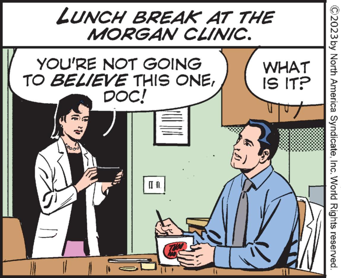 Illustration OCR: LUNCH BREAK AT THE MORGAN CLINIC. YOU'RE NOT GOING TO BELIEVE THIS ONEDOC! 20 [fl TIM ? WHAT IS IT? Tut ?2023 by North America SyndicateInc. World Rights reserved. LUNCH BREAK AT THE MORGAN CLINIC . YOU'RE NOT GOING TO BELIEVE THIS ONEDOC ! 20 [ fl TIM ? WHAT IS IT ? Tut ?2023 by North America SyndicateInc. World Rights reserved .