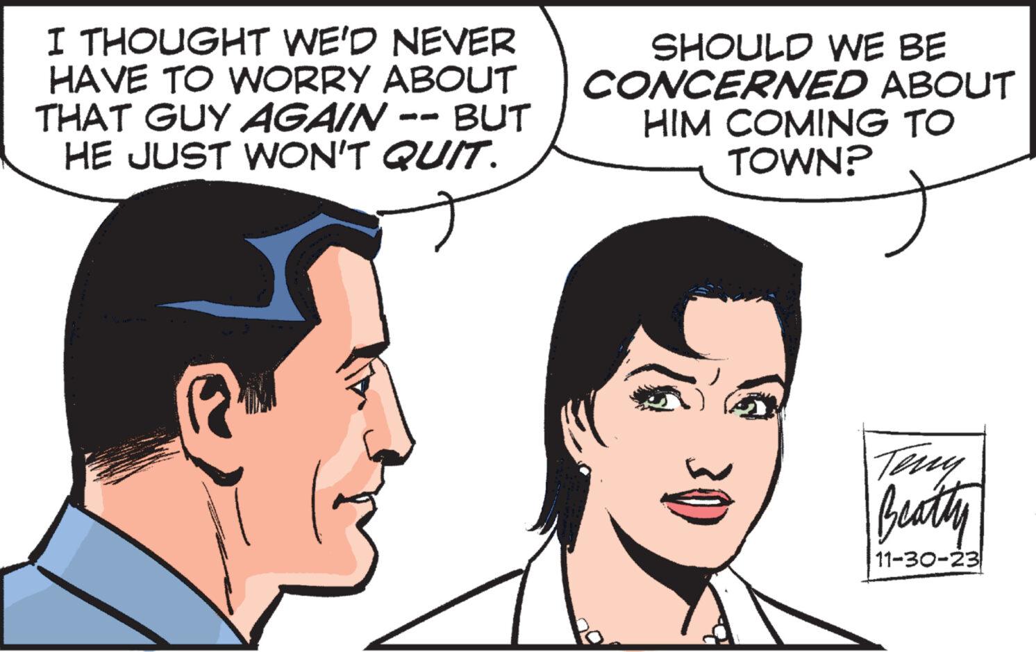Vertebrate OCR: I THOUGHT WE'D NEVER HAVE TO WORRY ABOUT THAT GUY AGAIN · BUT HE JUST WON'T QUIT. R SHOULD WE BE CONCERNED ABOUT HIM COMING TO TOWN? 30 Teny Beatty 11-30-23 I THOUGHT WE'D NEVER HAVE TO WORRY ABOUT THAT GUY AGAIN · BUT HE JUST WON'T QUIT . R SHOULD WE BE CONCERNED ABOUT HIM COMING TO TOWN ? 30 Teny Beatty 11-30-23
