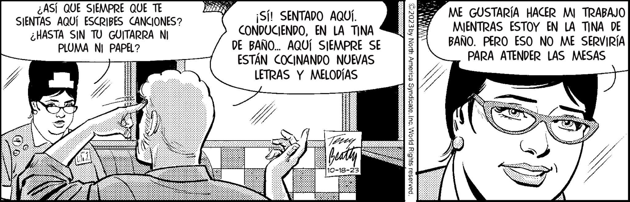 Art OCR: ¿ASÍ QUE SIEMPRE QUE TE SIENTAS AQUÍ ESCRIBES CANCIONES? ¿HASTA SIN TU GUITARRA NI PLUMA NI PAPEL? (4) D G ¡Sí! SENTADO AQUÍ. CONDUCIENDOEN LA TINA DE BAÑO... AQUÍ SIEMPRE SE ESTÁN COCINANDO NUEVAS LETRAS Y MELODÍAS Beatty 10-18-23 C2023 by North America Syndicate. Inc. World Rights reserved. ME GUSTARÍA HACER MI TRABAJO MIENTRAS ESTOY EN LA TINA DE BAÑO. PERO ESO NO ME SERVIRÍA PARA ATENDER LAS MESAS ¿ ASÍ QUE SIEMPRE QUE TE SIENTAS AQUÍ ESCRIBES CANCIONES ? ¿ HASTA SIN TU GUITARRA NI PLUMA NI PAPEL ? ( 4 ) D G ¡ Sí ! SENTADO AQUÍ . CONDUCIENDOEN LA TINA DE BAÑO ... AQUÍ SIEMPRE SE ESTÁN COCINANDO NUEVAS LETRAS Y MELODÍAS Beatty 10-18-23 C2023 by North America Syndicate . Inc. World Rights reserved . ME GUSTARÍA HACER MI TRABAJO MIENTRAS ESTOY EN LA TINA DE BAÑO . PERO ESO NO ME SERVIRÍA PARA ATENDER LAS MESAS