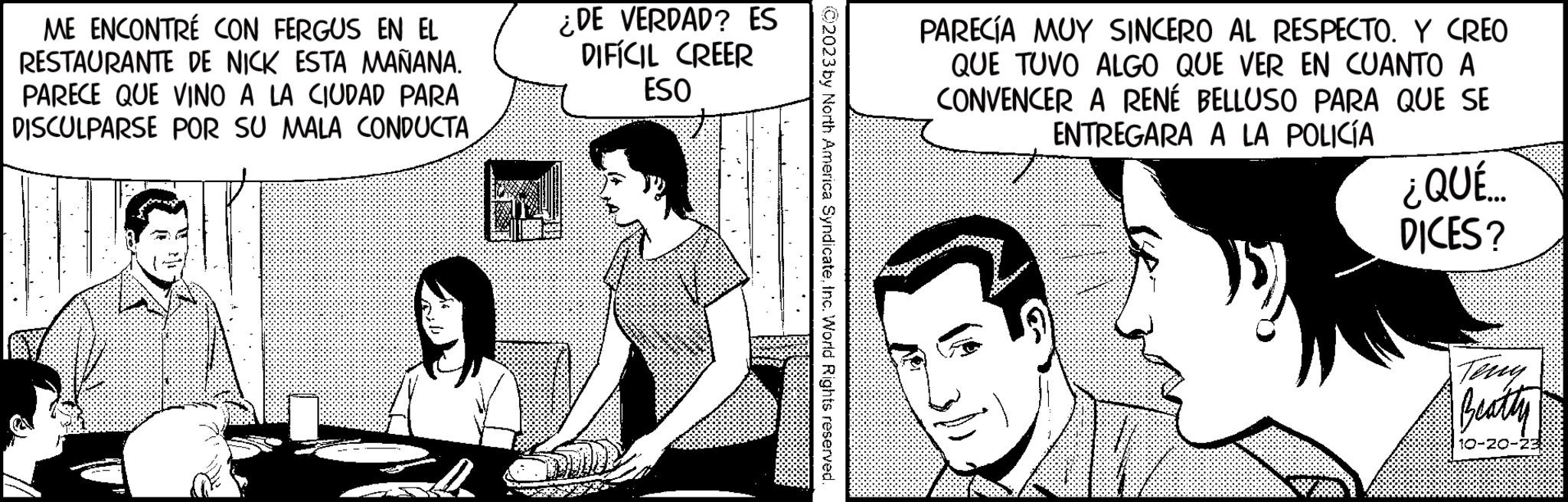 Interaction OCR: ME ENCONTRÉ CON FERGUS EN EL RESTAURANTE DE NICK ESTA MAÑANA. PARECE QUE VINO A LA CIUDAD PARA DISCULPARSE POR SU MALA CONDUCTA ¿DE VERDAD? ES DIFÍCIL CREER ESO N PARECÍA MUY SINCERO AL RESPECTO. Y CREO QUE TUVO ALGO QUE VER EN CUANTO A CONVENCER A RENÉ BELLUSO PARA QUE SE ENTREGARA A LA POLICÍA ¿QUÉ... DICES? Beatty 23 ME ENCONTRÉ CON FERGUS EN EL RESTAURANTE DE NICK ESTA MAÑANA . PARECE QUE VINO A LA CIUDAD PARA DISCULPARSE POR SU MALA CONDUCTA ¿ DE VERDAD ? ES DIFÍCIL CREER ESO N PARECÍA MUY SINCERO AL RESPECTO . Y CREO QUE TUVO ALGO QUE VER EN CUANTO A CONVENCER A RENÉ BELLUSO PARA QUE SE ENTREGARA A LA POLICÍA ¿ QUÉ ... DICES ? Beatty 23
