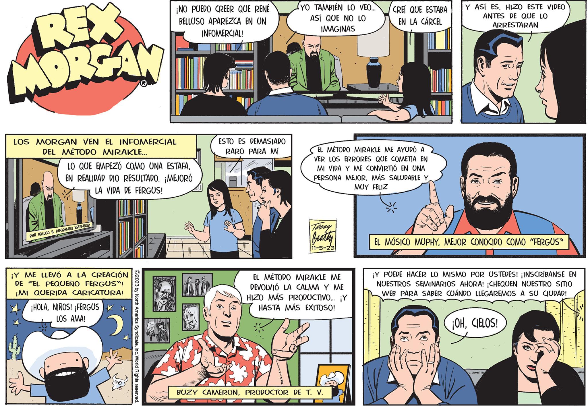 Font OCR: REX MORGAN LOS MORGAN VEN EL INFOMERCIAL DEL MÉTODO MIRAKLE... LO QUE EMPEZÓ COMO UNA ESTAFAEN REALIDAD DIO RESULTADO. ¡MEJORÓ LA VIDA DE FERGUS! RENÉ BELLUSO EL REFORMADO ESTAFADOR ¡Y ME LLEVÓ A LA CREACIÓN DE "EL PEQUEÑO FERGUS"! ¡MI QUERIDA CARICATURA! ¡HOLANIÑOS! ¡FERGUS LOS AMA! ¡NO PUEDO CREER QUE RENÉ BELLUSO APAREZCA EN UN INFOMERCIAL! 2 ?2023 by North America SyndicateInc. World Rights reserved. ESTO ES DEMASIADO RARO PARA Mí (YO TAMBIÉN LO VEO.... ASÍ QUE NO LO IMAGINAS EL MÉTODO MIRAKLE ME AYUDÓ A VER LOS ERRORES QUE COMETÍA EN MI VIDA Y ME CONVIRTIÓ EN UNA PERSONA MEJORMÁS SALUDABLE Y MUY FELIZ Teny Beatty 11-5-23 EL MÉTODO MIRAKLE ME DEVOLVIÓ LA CALMA ME HIZO MÁS PRODUCTIVO... ¡Y HASTA MÁS EXITOSO! CREÍ QUE ESTABA EN LA CÁRCEL BUZY CAMERONPRODUCTOR DE T. V. Y ASÍ ES. HIZO ESTE VIDEO ANTES DE QUE LO ARRESTARAN EL MUSICO MUPHYMEJOR CONOCIDO COMO "FERGUS" ¡Y PUEDE HACER LO MISMO POR USTEDES! ¡INSCRÍBANSE EN NUESTROS SEMINARIOS AHORA! ¡CHEQUEN NUESTRO SITIO WEB PARA SABER CUÁNDO LLEGAREMOS A SU CIUDAD! ¡OHCIELOS! REX MORGAN LOS MORGAN VEN EL INFOMERCIAL DEL MÉTODO MIRAKLE ... LO QUE EMPEZÓ COMO UNA ESTAFAEN REALIDAD DIO RESULTADO . ¡ MEJORÓ LA VIDA DE FERGUS ! RENÉ BELLUSO EL REFORMADO ESTAFADOR ¡ Y ME LLEVÓ A LA CREACIÓN DE " EL PEQUEÑO FERGUS " ! ¡ MI QUERIDA CARICATURA ! ¡ HOLANIÑOS ! ¡ FERGUS LOS AMA ! ¡ NO PUEDO CREER QUE RENÉ BELLUSO APAREZCA EN UN INFOMERCIAL ! 2 ?2023 by North America SyndicateInc. World Rights reserved . ESTO ES DEMASIADO RARO PARA Mí ( YO TAMBIÉN LO VEO .... ASÍ QUE NO LO IMAGINAS EL MÉTODO MIRAKLE ME AYUDÓ A VER LOS ERRORES QUE COMETÍA EN MI VIDA Y ME CONVIRTIÓ EN UNA PERSONA MEJORMÁS SALUDABLE Y MUY FELIZ Teny Beatty 11-5-23 EL MÉTODO MIRAKLE ME DEVOLVIÓ LA CALMA ME HIZO MÁS PRODUCTIVO ... ¡ Y HASTA MÁS EXITOSO ! CREÍ QUE ESTABA EN LA CÁRCEL BUZY CAMERONPRODUCTOR DE T. V. Y ASÍ ES . HIZO ESTE VIDEO ANTES DE QUE LO ARRESTARAN EL MUSICO MUPHYMEJOR CONOCIDO COMO " FERGUS " ¡ Y PUEDE HACER LO MISMO POR USTEDES ! ¡ INSCRÍBANSE EN NUESTROS SEMINARIOS AHORA ! ¡ CHEQUEN NUESTRO SITIO WEB PARA SABER CUÁNDO LLEGAREMOS A SU CIUDAD ! ¡ OHCIELOS !