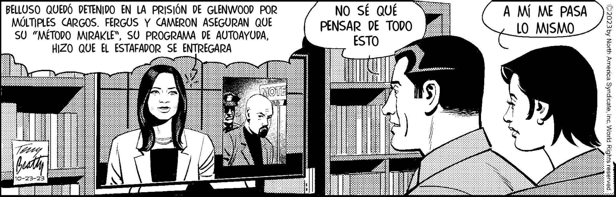 Event OCR: BELLUSO QUEDÓ DETENIDO EN LA PRISIÓN DE GLENWOOD POR MÚLTIPLES CARGOS. FERGUS Y CAMERON ASEGURAN QUE SU "MÉTODO MIRAKLE"HIZO QUE EL ESTAFADOR SE ENTREGARA Beatty 10-23-23 MOTE NO SÉ QUÉ PENSAR DE TODO ESTO AK A MÍ ME PASA LO MISMO ?2023 by North America SyndicateInc. World Rights reserved BELLUSO QUEDÓ DETENIDO EN LA PRISIÓN DE GLENWOOD POR MÚLTIPLES CARGOS . FERGUS Y CAMERON ASEGURAN QUE SU " MÉTODO MIRAKLE "SU PROGRAMA DE AUTOAYUDAHIZO QUE EL ESTAFADOR SE ENTREGARA Beatty 10-23-23 MOTE NO SÉ QUÉ PENSAR DE TODO ESTO AK A MÍ ME PASA LO MISMO ?2023 by North America SyndicateInc. World Rights reserved