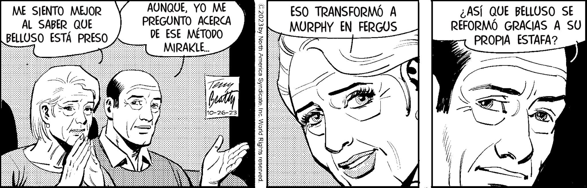 Mouth OCR: ME SIENTO MEJOR AL SABER QUE BELLUSO ESTÁ PRESO AUNQUEYO ME PREGUNTO ACERCA DE ESE MÉTODO MIRAKLE Teny Beathy 10-26-23 C2023 by North America SyndicateInc. World Rights reserved. ESO TRANSFORMÓ A MURPHY EN FERGUS D ¿ASÍ QUE BELLUSO SE REFORMÓ GRACIAS A SU PROPIA ESTAFA? ME SIENTO MEJOR AL SABER QUE BELLUSO ESTÁ PRESO AUNQUEYO ME PREGUNTO ACERCA DE ESE MÉTODO MIRAKLE Teny Beathy 10-26-23 C2023 by North America SyndicateInc. World Rights reserved . ESO TRANSFORMÓ A MURPHY EN FERGUS D ¿ ASÍ QUE BELLUSO SE REFORMÓ GRACIAS A SU PROPIA ESTAFA ?