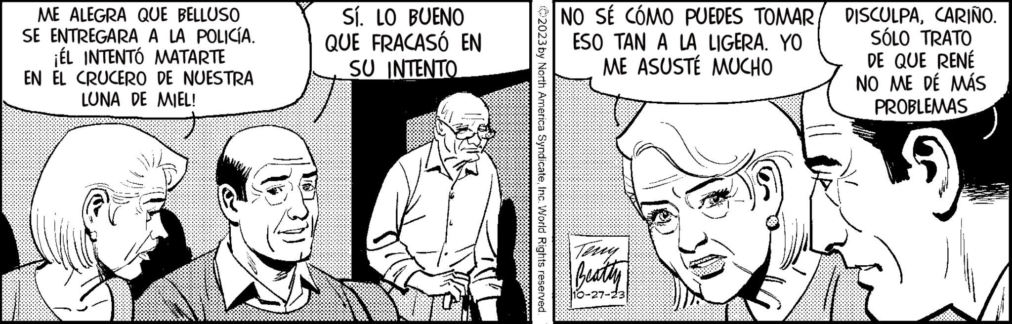 Art OCR: ME ALEGRA QUE BELLUSO SE ENTREGARA A LA POLICÍA. ¡ÉL INTENTÓ MATARTE EN EL CRUCERO DE NUESTRA LUNA DE MIEL! Sí. LO BUENO QUE FRACASÓ EN SU INTENTO TON ?2023 by North America SyndicateInc. World Rights reserved. NO SÉ CÓMO PUEDES TOMARESO TAN A LA LIGERA. YO ME ASUSTÉ MUCHO Teny Beatty DISCULPACARIÑO. SÓLO TRATO DE QUE RENÉ NO ME DÉ MÁS PROBLEMAS ME ALEGRA QUE BELLUSO SE ENTREGARA A LA POLICÍA . ¡ ÉL INTENTÓ MATARTE EN EL CRUCERO DE NUESTRA LUNA DE MIEL ! Sí . LO BUENO QUE FRACASÓ EN SU INTENTO TON ?2023 by North America SyndicateInc. World Rights reserved . NO SÉ CÓMO PUEDES TOMARESO TAN A LA LIGERA . YO ME ASUSTÉ MUCHO Teny Beatty DISCULPACARIÑO . SÓLO TRATO DE QUE RENÉ NO ME DÉ MÁS PROBLEMAS