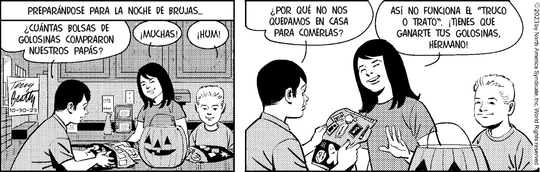 Finger OCR: PREPARÁNDOSE PARA LA NOCHE DE BRUJAS... ¿CUÁNTAS BOLSAS DE GOLOSINAS COMPRARON NUESTROS PAPÁS? ¡MUCHAS! ¡HUM! Beatty 10-30-23 2 ¿POR QUÉ NO NOS QUEDAMOS EN CASA PARA COMERLAS? ASÍ NO FUNCIONA EL "TRUCO O TRATO". ¡TIENES QUE GANARTE TUS GOLOSINASHERMANO! (C)2023 by North America SyndicateInc. World Rights reserved. PREPARÁNDOSE PARA LA NOCHE DE BRUJAS ... ¿ CUÁNTAS BOLSAS DE GOLOSINAS COMPRARON NUESTROS PAPÁS ? ¡ MUCHAS ! ¡ HUM ! Beatty 10-30-23 2 ¿ POR QUÉ NO NOS QUEDAMOS EN CASA PARA COMERLAS ? ASÍ NO FUNCIONA EL " TRUCO O TRATO " . ¡ TIENES QUE GANARTE TUS GOLOSINASHERMANO ! ( C ) 2023 by North America SyndicateInc. World Rights reserved .